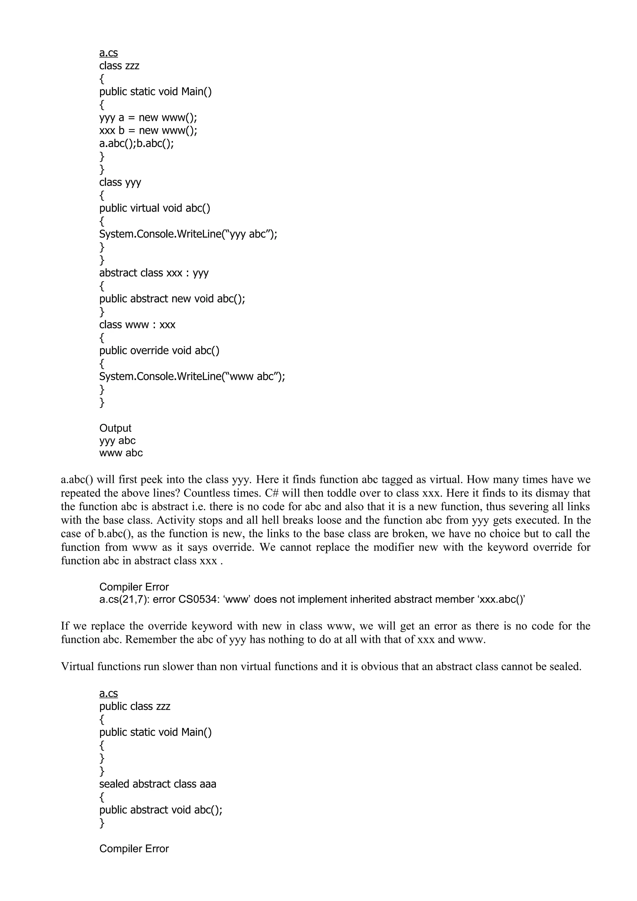a.cs
class zzz
{
public static void Main()
{
yyy a = new www();
xxx b = new www();
a.abc();b.abc();
}
}
class yyy
{
public virtual void abc()
{
System.Console.WriteLine(“yyy abc”);
}
}
abstract class xxx : yyy
{
public abstract new void abc();
}
class www : xxx
{
public override void abc()
{
System.Console.WriteLine(“www abc”);
}
}
Output
yyy abc
www abc
a.abc() will first peek into the class yyy. Here it finds function abc tagged as virtual. How many times have we
repeated the above lines? Countless times. C# will then toddle over to class xxx. Here it finds to its dismay that
the function abc is abstract i.e. there is no code for abc and also that it is a new function, thus severing all links
with the base class. Activity stops and all hell breaks loose and the function abc from yyy gets executed. In the
case of b.abc(), as the function is new, the links to the base class are broken, we have no choice but to call the
function from www as it says override. We cannot replace the modifier new with the keyword override for
function abc in abstract class xxx .
Compiler Error
a.cs(21,7): error CS0534: ‘www’ does not implement inherited abstract member ‘xxx.abc()’
If we replace the override keyword with new in class www, we will get an error as there is no code for the
function abc. Remember the abc of yyy has nothing to do at all with that of xxx and www.
Virtual functions run slower than non virtual functions and it is obvious that an abstract class cannot be sealed.
a.cs
public class zzz
{
public static void Main()
{
}
}
sealed abstract class aaa
{
public abstract void abc();
}
Compiler Error
 
