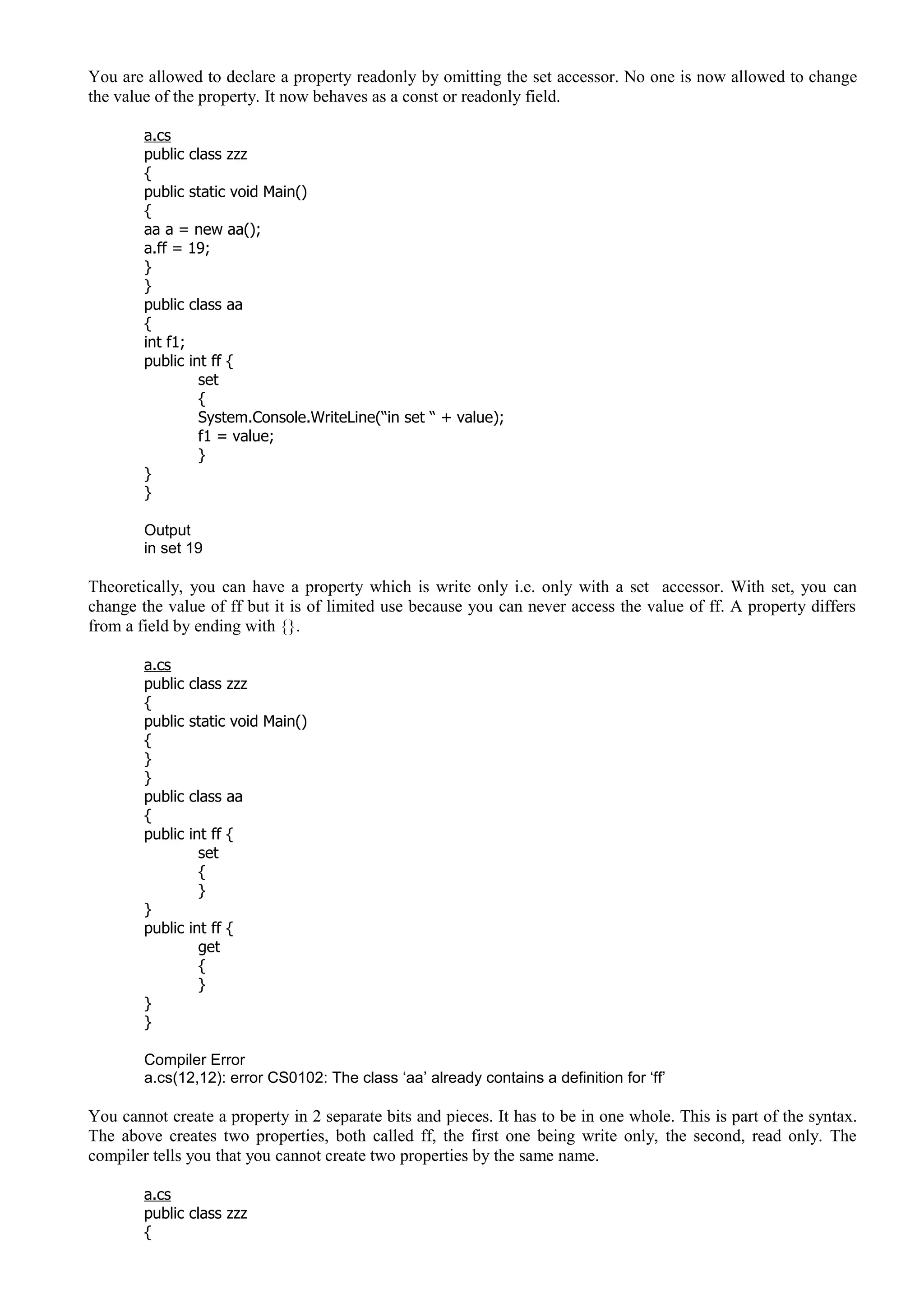 You are allowed to declare a property readonly by omitting the set accessor. No one is now allowed to change
the value of the property. It now behaves as a const or readonly field.
a.cs
public class zzz
{
public static void Main()
{
aa a = new aa();
a.ff = 19;
}
}
public class aa
{
int f1;
public int ff {
set
{
System.Console.WriteLine(“in set “ + value);
f1 = value;
}
}
}
Output
in set 19
Theoretically, you can have a property which is write only i.e. only with a set accessor. With set, you can
change the value of ff but it is of limited use because you can never access the value of ff. A property differs
from a field by ending with {}.
a.cs
public class zzz
{
public static void Main()
{
}
}
public class aa
{
public int ff {
set
{
}
}
public int ff {
get
{
}
}
}
Compiler Error
a.cs(12,12): error CS0102: The class ‘aa’ already contains a definition for ‘ff’
You cannot create a property in 2 separate bits and pieces. It has to be in one whole. This is part of the syntax.
The above creates two properties, both called ff, the first one being write only, the second, read only. The
compiler tells you that you cannot create two properties by the same name.
a.cs
public class zzz
{
 
