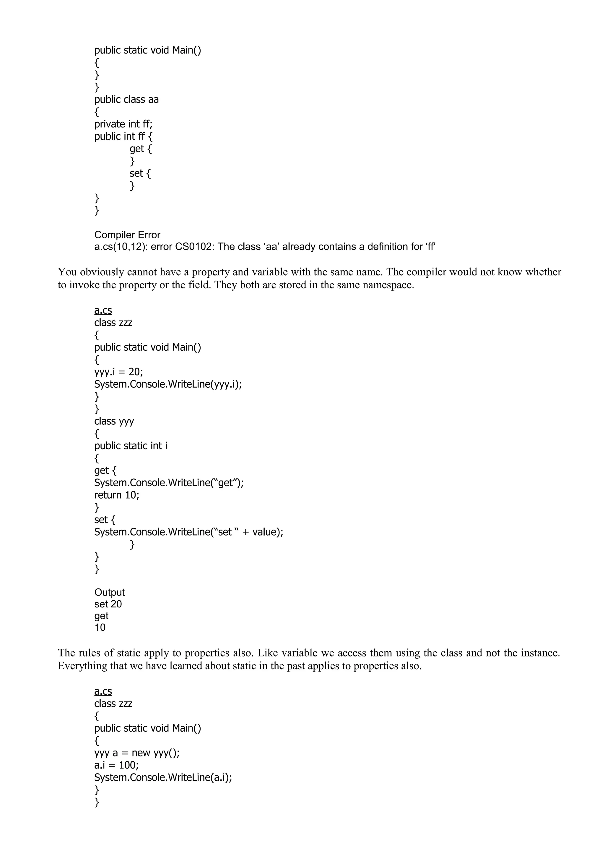 public static void Main()
{
}
}
public class aa
{
private int ff;
public int ff {
get {
}
set {
}
}
}
Compiler Error
a.cs(10,12): error CS0102: The class ‘aa’ already contains a definition for ‘ff’
You obviously cannot have a property and variable with the same name. The compiler would not know whether
to invoke the property or the field. They both are stored in the same namespace.
a.cs
class zzz
{
public static void Main()
{
yyy.i = 20;
System.Console.WriteLine(yyy.i);
}
}
class yyy
{
public static int i
{
get {
System.Console.WriteLine(“get”);
return 10;
}
set {
System.Console.WriteLine(“set “ + value);
}
}
}
Output
set 20
get
10
The rules of static apply to properties also. Like variable we access them using the class and not the instance.
Everything that we have learned about static in the past applies to properties also.
a.cs
class zzz
{
public static void Main()
{
yyy a = new yyy();
a.i = 100;
System.Console.WriteLine(a.i);
}
}
 