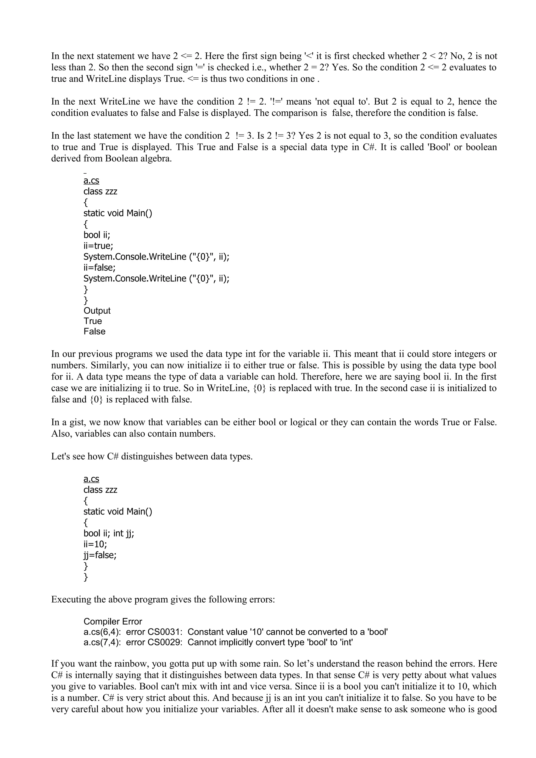In the next statement we have 2 <= 2. Here the first sign being '<' it is first checked whether 2 < 2? No, 2 is not
less than 2. So then the second sign '=' is checked i.e., whether 2 = 2? Yes. So the condition 2 <= 2 evaluates to
true and WriteLine displays True. <= is thus two conditions in one .
In the next WriteLine we have the condition 2 != 2. '!=' means 'not equal to'. But 2 is equal to 2, hence the
condition evaluates to false and False is displayed. The comparison is false, therefore the condition is false.
In the last statement we have the condition 2 != 3. Is 2 != 3? Yes 2 is not equal to 3, so the condition evaluates
to true and True is displayed. This True and False is a special data type in C#. It is called 'Bool' or boolean
derived from Boolean algebra.
a.cs
class zzz
{
static void Main()
{
bool ii;
ii=true;
System.Console.WriteLine ("{0}", ii);
ii=false;
System.Console.WriteLine ("{0}", ii);
}
}
Output
True
False
In our previous programs we used the data type int for the variable ii. This meant that ii could store integers or
numbers. Similarly, you can now initialize ii to either true or false. This is possible by using the data type bool
for ii. A data type means the type of data a variable can hold. Therefore, here we are saying bool ii. In the first
case we are initializing ii to true. So in WriteLine, {0} is replaced with true. In the second case ii is initialized to
false and {0} is replaced with false.
In a gist, we now know that variables can be either bool or logical or they can contain the words True or False.
Also, variables can also contain numbers.
Let's see how C# distinguishes between data types.
a.cs
class zzz
{
static void Main()
{
bool ii; int jj;
ii=10;
jj=false;
}
}
Executing the above program gives the following errors:
Compiler Error
a.cs(6,4): error CS0031: Constant value '10' cannot be converted to a 'bool'
a.cs(7,4): error CS0029: Cannot implicitly convert type 'bool' to 'int'
If you want the rainbow, you gotta put up with some rain. So let’s understand the reason behind the errors. Here
C# is internally saying that it distinguishes between data types. In that sense C# is very petty about what values
you give to variables. Bool can't mix with int and vice versa. Since ii is a bool you can't initialize it to 10, which
is a number. C# is very strict about this. And because jj is an int you can't initialize it to false. So you have to be
very careful about how you initialize your variables. After all it doesn't make sense to ask someone who is good
 