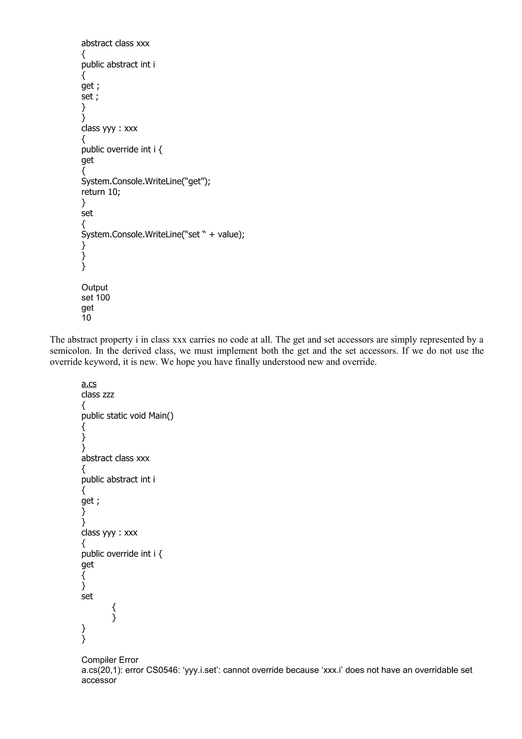 abstract class xxx
{
public abstract int i
{
get ;
set ;
}
}
class yyy : xxx
{
public override int i {
get
{
System.Console.WriteLine(“get”);
return 10;
}
set
{
System.Console.WriteLine(“set “ + value);
}
}
}
Output
set 100
get
10
The abstract property i in class xxx carries no code at all. The get and set accessors are simply represented by a
semicolon. In the derived class, we must implement both the get and the set accessors. If we do not use the
override keyword, it is new. We hope you have finally understood new and override.
a.cs
class zzz
{
public static void Main()
{
}
}
abstract class xxx
{
public abstract int i
{
get ;
}
}
class yyy : xxx
{
public override int i {
get
{
}
set
{
}
}
}
Compiler Error
a.cs(20,1): error CS0546: ‘yyy.i.set’: cannot override because ‘xxx.i’ does not have an overridable set
accessor
 