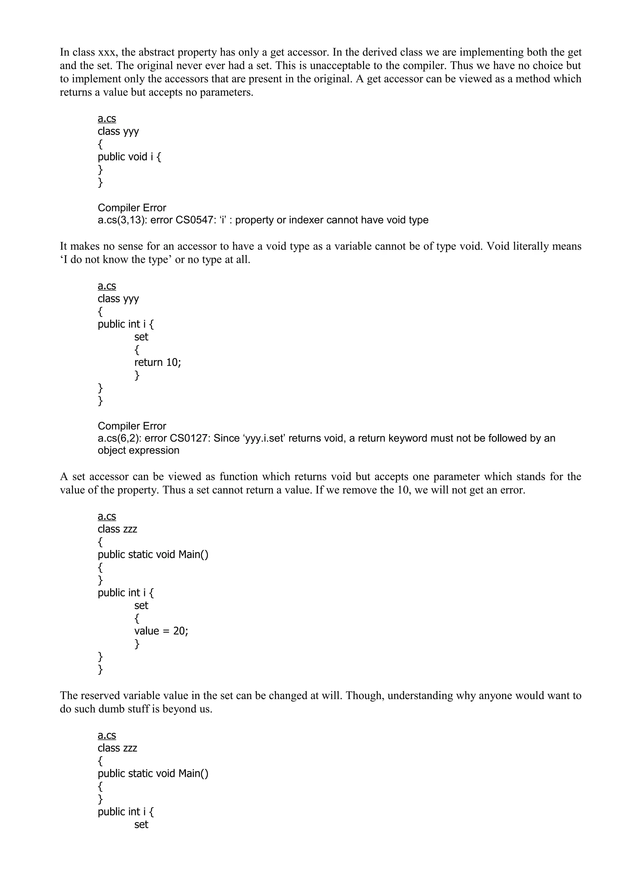 In class xxx, the abstract property has only a get accessor. In the derived class we are implementing both the get
and the set. The original never ever had a set. This is unacceptable to the compiler. Thus we have no choice but
to implement only the accessors that are present in the original. A get accessor can be viewed as a method which
returns a value but accepts no parameters.
a.cs
class yyy
{
public void i {
}
}
Compiler Error
a.cs(3,13): error CS0547: ‘i’ : property or indexer cannot have void type
It makes no sense for an accessor to have a void type as a variable cannot be of type void. Void literally means
‘I do not know the type’ or no type at all.
a.cs
class yyy
{
public int i {
set
{
return 10;
}
}
}
Compiler Error
a.cs(6,2): error CS0127: Since ‘yyy.i.set’ returns void, a return keyword must not be followed by an
object expression
A set accessor can be viewed as function which returns void but accepts one parameter which stands for the
value of the property. Thus a set cannot return a value. If we remove the 10, we will not get an error.
a.cs
class zzz
{
public static void Main()
{
}
public int i {
set
{
value = 20;
}
}
}
The reserved variable value in the set can be changed at will. Though, understanding why anyone would want to
do such dumb stuff is beyond us.
a.cs
class zzz
{
public static void Main()
{
}
public int i {
set
 