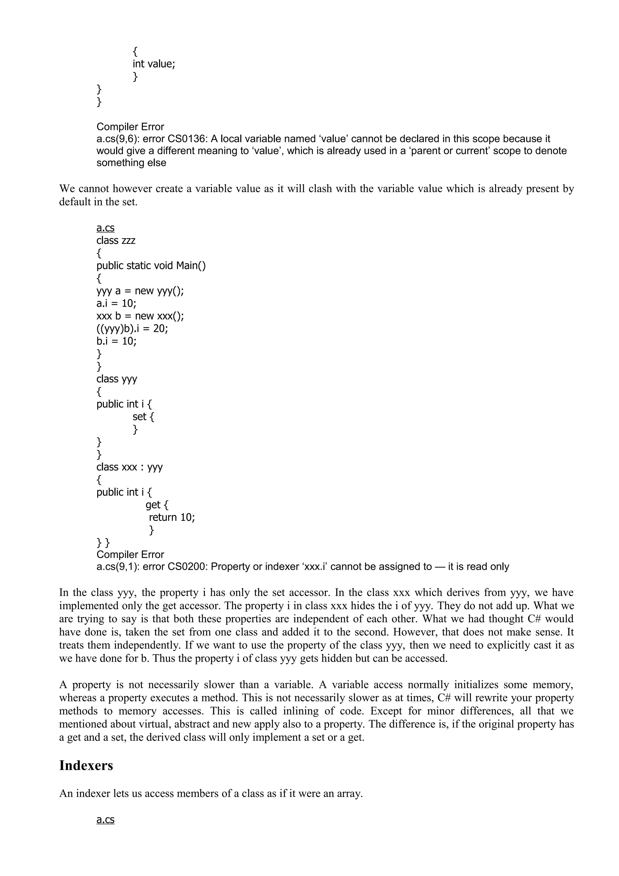{
int value;
}
}
}
Compiler Error
a.cs(9,6): error CS0136: A local variable named ‘value’ cannot be declared in this scope because it
would give a different meaning to ‘value’, which is already used in a ‘parent or current’ scope to denote
something else
We cannot however create a variable value as it will clash with the variable value which is already present by
default in the set.
a.cs
class zzz
{
public static void Main()
{
yyy a = new yyy();
a.i = 10;
xxx b = new xxx();
((yyy)b).i = 20;
b.i = 10;
}
}
class yyy
{
public int i {
set {
}
}
}
class xxx : yyy
{
public int i {
get {
return 10;
}
} }
Compiler Error
a.cs(9,1): error CS0200: Property or indexer ‘xxx.i’ cannot be assigned to — it is read only
In the class yyy, the property i has only the set accessor. In the class xxx which derives from yyy, we have
implemented only the get accessor. The property i in class xxx hides the i of yyy. They do not add up. What we
are trying to say is that both these properties are independent of each other. What we had thought C# would
have done is, taken the set from one class and added it to the second. However, that does not make sense. It
treats them independently. If we want to use the property of the class yyy, then we need to explicitly cast it as
we have done for b. Thus the property i of class yyy gets hidden but can be accessed.
A property is not necessarily slower than a variable. A variable access normally initializes some memory,
whereas a property executes a method. This is not necessarily slower as at times, C# will rewrite your property
methods to memory accesses. This is called inlining of code. Except for minor differences, all that we
mentioned about virtual, abstract and new apply also to a property. The difference is, if the original property has
a get and a set, the derived class will only implement a set or a get.
Indexers
An indexer lets us access members of a class as if it were an array.
a.cs
 