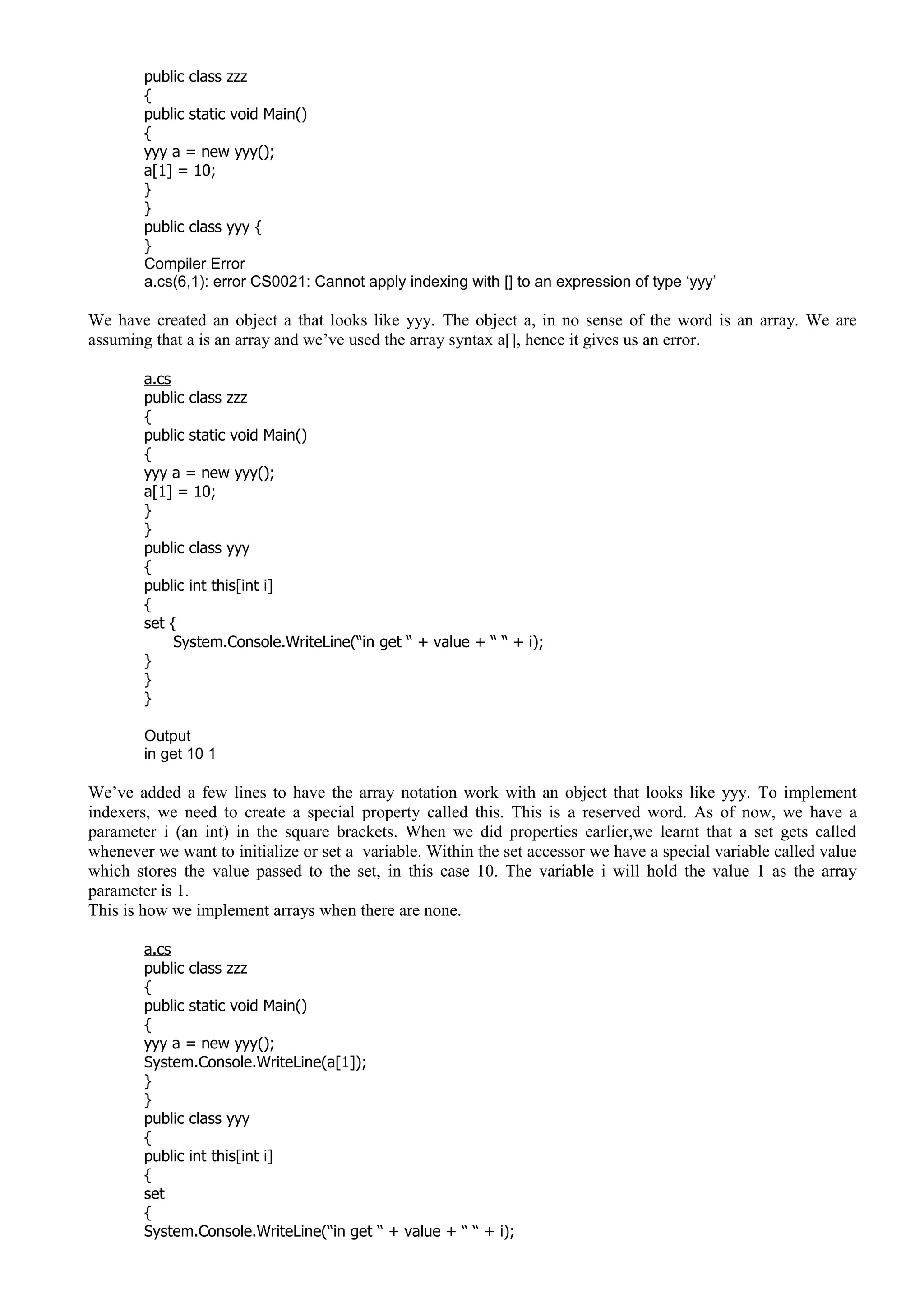 public class zzz
{
public static void Main()
{
yyy a = new yyy();
a[1] = 10;
}
}
public class yyy {
}
Compiler Error
a.cs(6,1): error CS0021: Cannot apply indexing with [] to an expression of type ‘yyy’
We have created an object a that looks like yyy. The object a, in no sense of the word is an array. We are
assuming that a is an array and we’ve used the array syntax a[], hence it gives us an error.
a.cs
public class zzz
{
public static void Main()
{
yyy a = new yyy();
a[1] = 10;
}
}
public class yyy
{
public int this[int i]
{
set {
System.Console.WriteLine(“in get “ + value + “ “ + i);
}
}
}
Output
in get 10 1
We’ve added a few lines to have the array notation work with an object that looks like yyy. To implement
indexers, we need to create a special property called this. This is a reserved word. As of now, we have a
parameter i (an int) in the square brackets. When we did properties earlier,we learnt that a set gets called
whenever we want to initialize or set a variable. Within the set accessor we have a special variable called value
which stores the value passed to the set, in this case 10. The variable i will hold the value 1 as the array
parameter is 1.
This is how we implement arrays when there are none.
a.cs
public class zzz
{
public static void Main()
{
yyy a = new yyy();
System.Console.WriteLine(a[1]);
}
}
public class yyy
{
public int this[int i]
{
set
{
System.Console.WriteLine(“in get “ + value + “ “ + i);
 