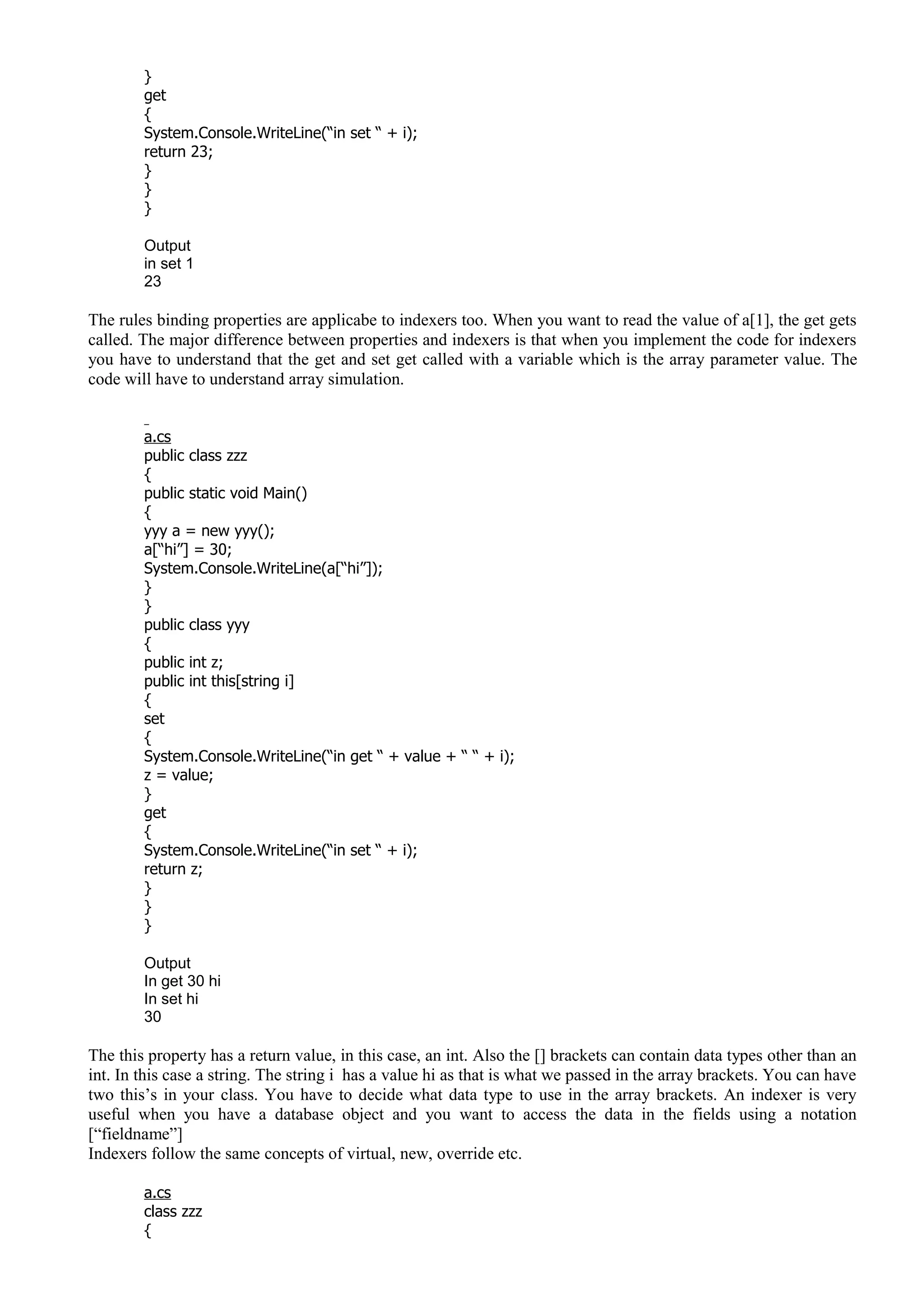 }
get
{
System.Console.WriteLine(“in set “ + i);
return 23;
}
}
}
Output
in set 1
23
The rules binding properties are applicabe to indexers too. When you want to read the value of a[1], the get gets
called. The major difference between properties and indexers is that when you implement the code for indexers
you have to understand that the get and set get called with a variable which is the array parameter value. The
code will have to understand array simulation.
a.cs
public class zzz
{
public static void Main()
{
yyy a = new yyy();
a[“hi”] = 30;
System.Console.WriteLine(a[“hi”]);
}
}
public class yyy
{
public int z;
public int this[string i]
{
set
{
System.Console.WriteLine(“in get “ + value + “ “ + i);
z = value;
}
get
{
System.Console.WriteLine(“in set “ + i);
return z;
}
}
}
Output
In get 30 hi
In set hi
30
The this property has a return value, in this case, an int. Also the [] brackets can contain data types other than an
int. In this case a string. The string i has a value hi as that is what we passed in the array brackets. You can have
two this’s in your class. You have to decide what data type to use in the array brackets. An indexer is very
useful when you have a database object and you want to access the data in the fields using a notation
[“fieldname”]
Indexers follow the same concepts of virtual, new, override etc.
a.cs
class zzz
{
 