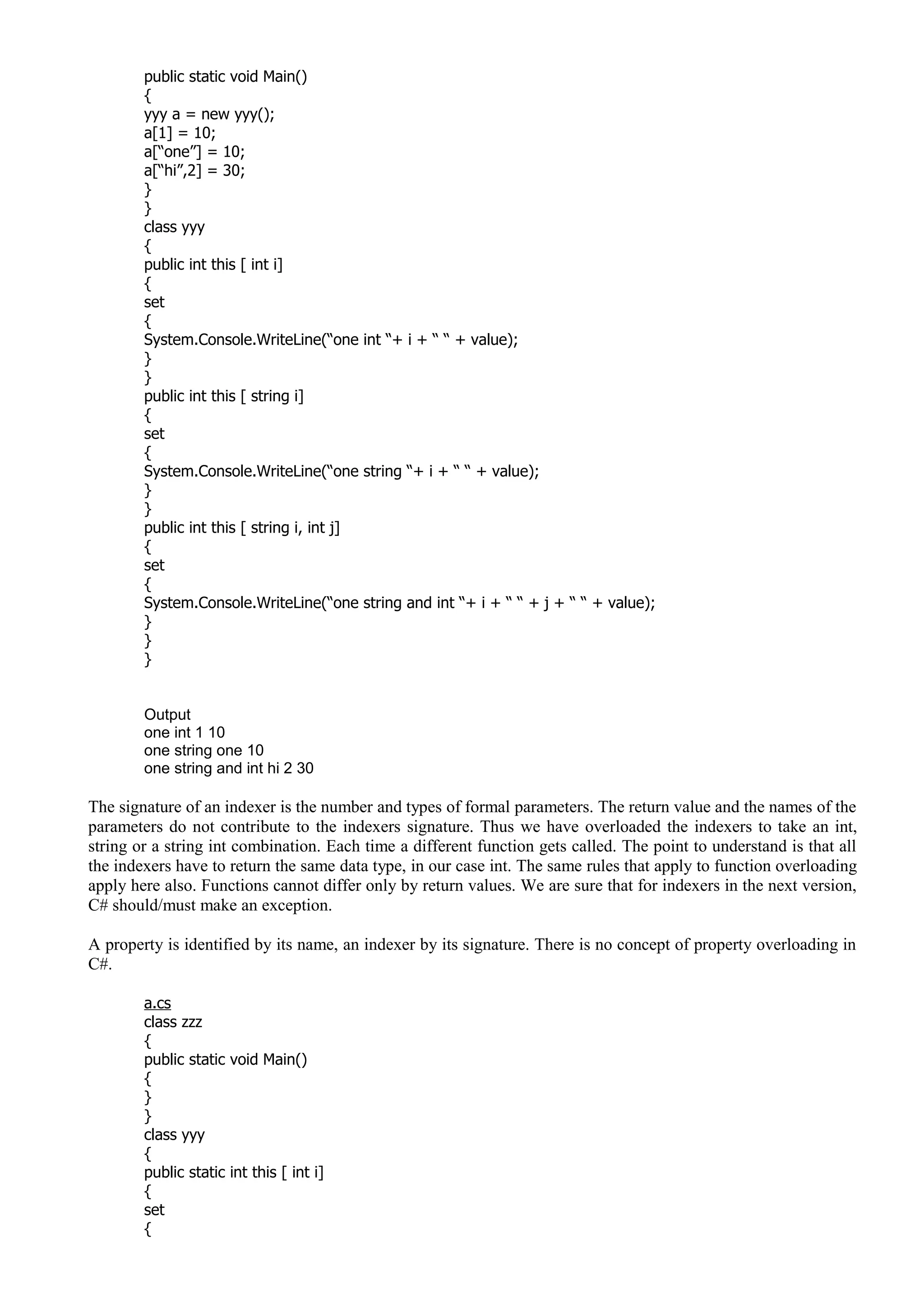 public static void Main()
{
yyy a = new yyy();
a[1] = 10;
a[“one”] = 10;
a[“hi”,2] = 30;
}
}
class yyy
{
public int this [ int i]
{
set
{
System.Console.WriteLine(“one int “+ i + “ “ + value);
}
}
public int this [ string i]
{
set
{
System.Console.WriteLine(“one string “+ i + “ “ + value);
}
}
public int this [ string i, int j]
{
set
{
System.Console.WriteLine(“one string and int “+ i + “ “ + j + “ “ + value);
}
}
}
Output
one int 1 10
one string one 10
one string and int hi 2 30
The signature of an indexer is the number and types of formal parameters. The return value and the names of the
parameters do not contribute to the indexers signature. Thus we have overloaded the indexers to take an int,
string or a string int combination. Each time a different function gets called. The point to understand is that all
the indexers have to return the same data type, in our case int. The same rules that apply to function overloading
apply here also. Functions cannot differ only by return values. We are sure that for indexers in the next version,
C# should/must make an exception.
A property is identified by its name, an indexer by its signature. There is no concept of property overloading in
C#.
a.cs
class zzz
{
public static void Main()
{
}
}
class yyy
{
public static int this [ int i]
{
set
{
 