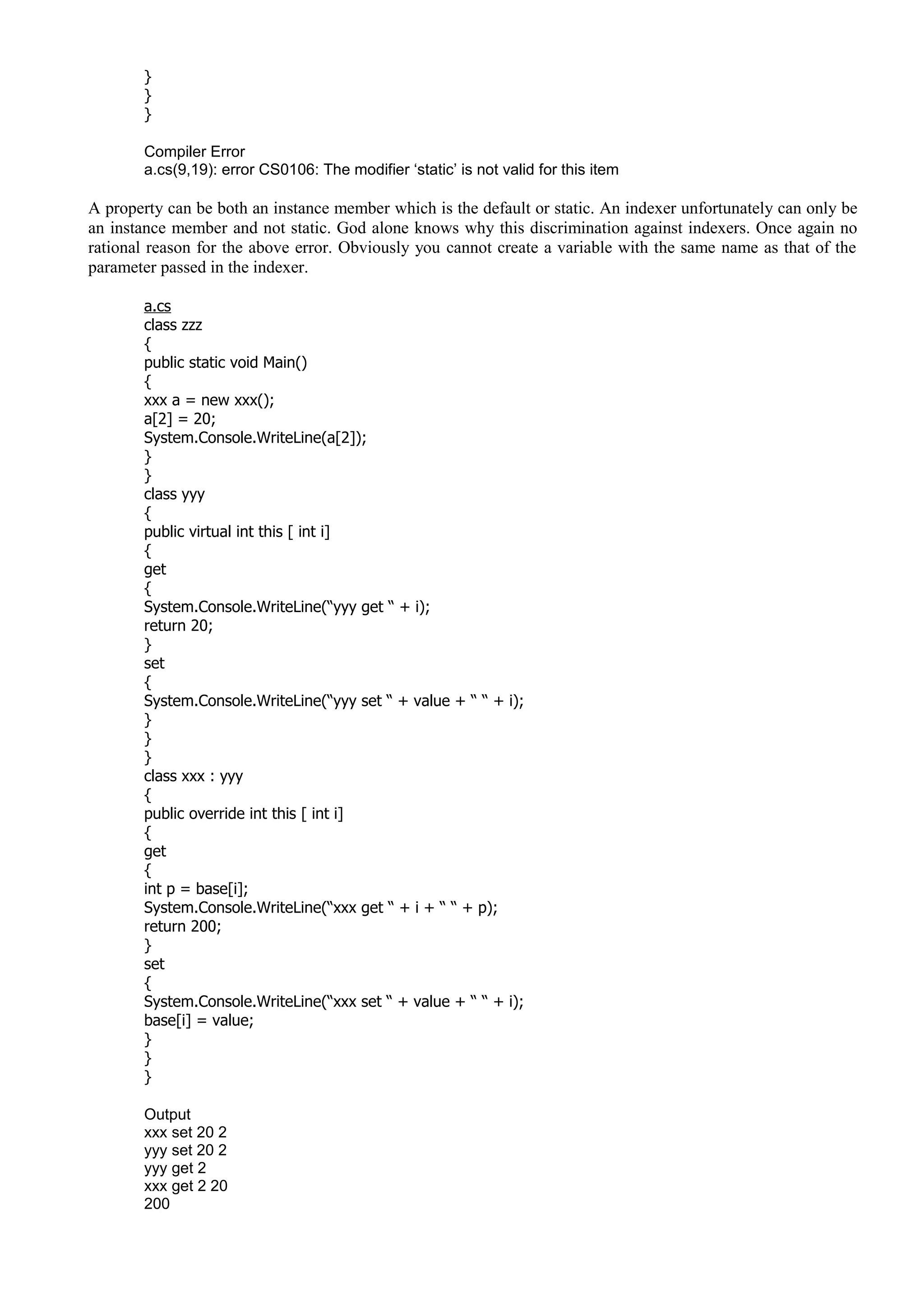}
}
}
Compiler Error
a.cs(9,19): error CS0106: The modifier ‘static’ is not valid for this item
A property can be both an instance member which is the default or static. An indexer unfortunately can only be
an instance member and not static. God alone knows why this discrimination against indexers. Once again no
rational reason for the above error. Obviously you cannot create a variable with the same name as that of the
parameter passed in the indexer.
a.cs
class zzz
{
public static void Main()
{
xxx a = new xxx();
a[2] = 20;
System.Console.WriteLine(a[2]);
}
}
class yyy
{
public virtual int this [ int i]
{
get
{
System.Console.WriteLine(“yyy get “ + i);
return 20;
}
set
{
System.Console.WriteLine(“yyy set “ + value + “ “ + i);
}
}
}
class xxx : yyy
{
public override int this [ int i]
{
get
{
int p = base[i];
System.Console.WriteLine(“xxx get “ + i + “ “ + p);
return 200;
}
set
{
System.Console.WriteLine(“xxx set “ + value + “ “ + i);
base[i] = value;
}
}
}
Output
xxx set 20 2
yyy set 20 2
yyy get 2
xxx get 2 20
200
 