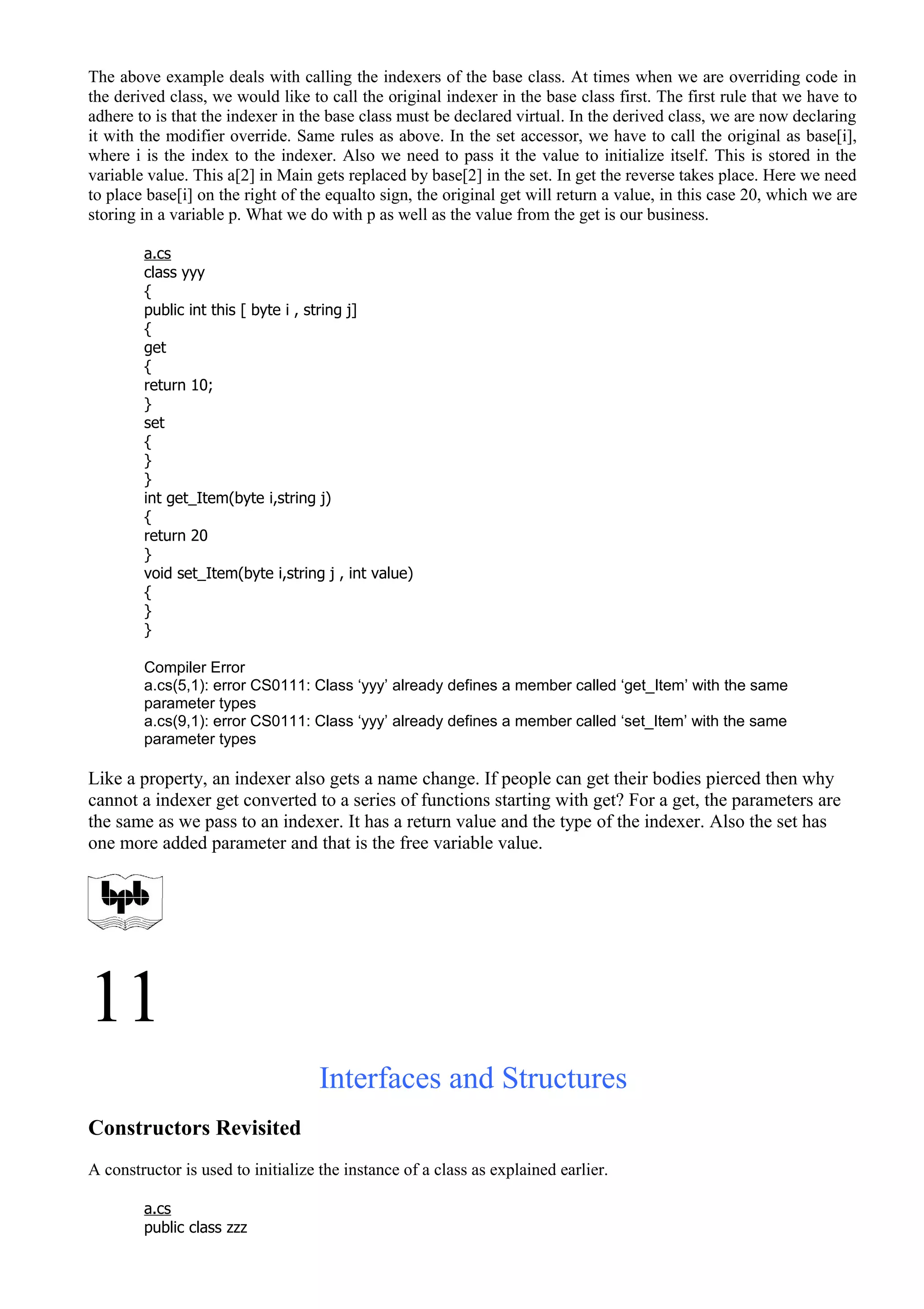 The above example deals with calling the indexers of the base class. At times when we are overriding code in
the derived class, we would like to call the original indexer in the base class first. The first rule that we have to
adhere to is that the indexer in the base class must be declared virtual. In the derived class, we are now declaring
it with the modifier override. Same rules as above. In the set accessor, we have to call the original as base[i],
where i is the index to the indexer. Also we need to pass it the value to initialize itself. This is stored in the
variable value. This a[2] in Main gets replaced by base[2] in the set. In get the reverse takes place. Here we need
to place base[i] on the right of the equalto sign, the original get will return a value, in this case 20, which we are
storing in a variable p. What we do with p as well as the value from the get is our business.
a.cs
class yyy
{
public int this [ byte i , string j]
{
get
{
return 10;
}
set
{
}
}
int get_Item(byte i,string j)
{
return 20
}
void set_Item(byte i,string j , int value)
{
}
}
Compiler Error
a.cs(5,1): error CS0111: Class ‘yyy’ already defines a member called ‘get_Item’ with the same
parameter types
a.cs(9,1): error CS0111: Class ‘yyy’ already defines a member called ‘set_Item’ with the same
parameter types
Like a property, an indexer also gets a name change. If people can get their bodies pierced then why
cannot a indexer get converted to a series of functions starting with get? For a get, the parameters are
the same as we pass to an indexer. It has a return value and the type of the indexer. Also the set has
one more added parameter and that is the free variable value.
11
Interfaces and Structures
Constructors Revisited
A constructor is used to initialize the instance of a class as explained earlier.
a.cs
public class zzz
 