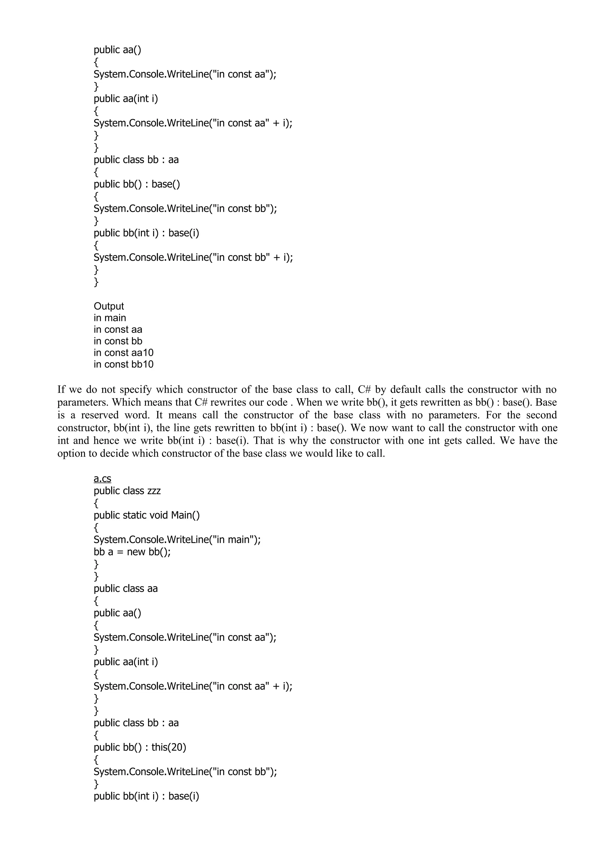 public aa()
{
System.Console.WriteLine("in const aa");
}
public aa(int i)
{
System.Console.WriteLine("in const aa" + i);
}
}
public class bb : aa
{
public bb() : base()
{
System.Console.WriteLine("in const bb");
}
public bb(int i) : base(i)
{
System.Console.WriteLine("in const bb" + i);
}
}
Output
in main
in const aa
in const bb
in const aa10
in const bb10
If we do not specify which constructor of the base class to call, C# by default calls the constructor with no
parameters. Which means that C# rewrites our code . When we write bb(), it gets rewritten as bb() : base(). Base
is a reserved word. It means call the constructor of the base class with no parameters. For the second
constructor, bb(int i), the line gets rewritten to bb(int i) : base(). We now want to call the constructor with one
int and hence we write bb(int i) : base(i). That is why the constructor with one int gets called. We have the
option to decide which constructor of the base class we would like to call.
a.cs
public class zzz
{
public static void Main()
{
System.Console.WriteLine("in main");
bb a = new bb();
}
}
public class aa
{
public aa()
{
System.Console.WriteLine("in const aa");
}
public aa(int i)
{
System.Console.WriteLine("in const aa" + i);
}
}
public class bb : aa
{
public bb() : this(20)
{
System.Console.WriteLine("in const bb");
}
public bb(int i) : base(i)
 