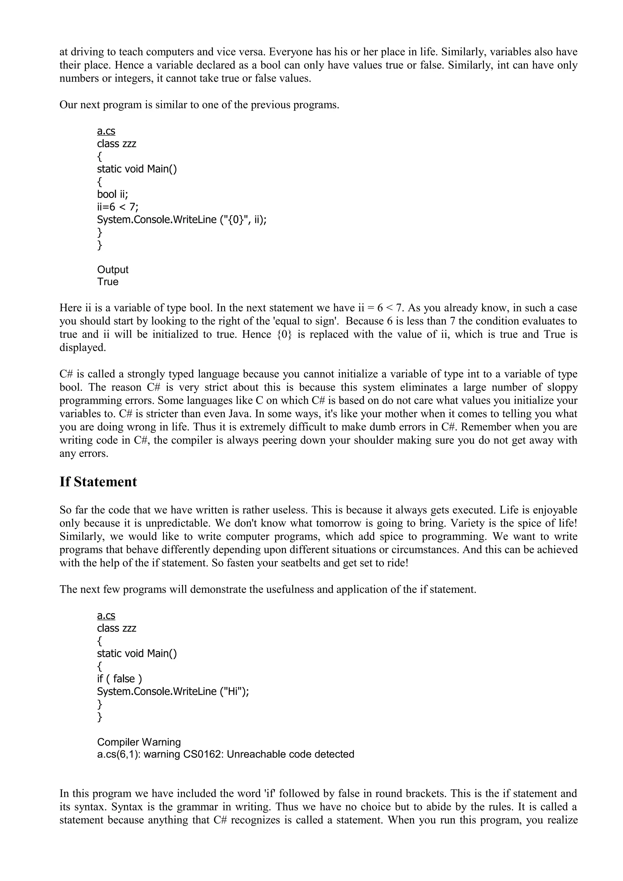 at driving to teach computers and vice versa. Everyone has his or her place in life. Similarly, variables also have
their place. Hence a variable declared as a bool can only have values true or false. Similarly, int can have only
numbers or integers, it cannot take true or false values.
Our next program is similar to one of the previous programs.
a.cs
class zzz
{
static void Main()
{
bool ii;
ii=6 < 7;
System.Console.WriteLine ("{0}", ii);
}
}
Output
True
Here ii is a variable of type bool. In the next statement we have ii = 6 < 7. As you already know, in such a case
you should start by looking to the right of the 'equal to sign'. Because 6 is less than 7 the condition evaluates to
true and ii will be initialized to true. Hence {0} is replaced with the value of ii, which is true and True is
displayed.
C# is called a strongly typed language because you cannot initialize a variable of type int to a variable of type
bool. The reason C# is very strict about this is because this system eliminates a large number of sloppy
programming errors. Some languages like C on which C# is based on do not care what values you initialize your
variables to. C# is stricter than even Java. In some ways, it's like your mother when it comes to telling you what
you are doing wrong in life. Thus it is extremely difficult to make dumb errors in C#. Remember when you are
writing code in C#, the compiler is always peering down your shoulder making sure you do not get away with
any errors.
If Statement
So far the code that we have written is rather useless. This is because it always gets executed. Life is enjoyable
only because it is unpredictable. We don't know what tomorrow is going to bring. Variety is the spice of life!
Similarly, we would like to write computer programs, which add spice to programming. We want to write
programs that behave differently depending upon different situations or circumstances. And this can be achieved
with the help of the if statement. So fasten your seatbelts and get set to ride!
The next few programs will demonstrate the usefulness and application of the if statement.
a.cs
class zzz
{
static void Main()
{
if ( false )
System.Console.WriteLine ("Hi");
}
}
Compiler Warning
a.cs(6,1): warning CS0162: Unreachable code detected
In this program we have included the word 'if' followed by false in round brackets. This is the if statement and
its syntax. Syntax is the grammar in writing. Thus we have no choice but to abide by the rules. It is called a
statement because anything that C# recognizes is called a statement. When you run this program, you realize
 