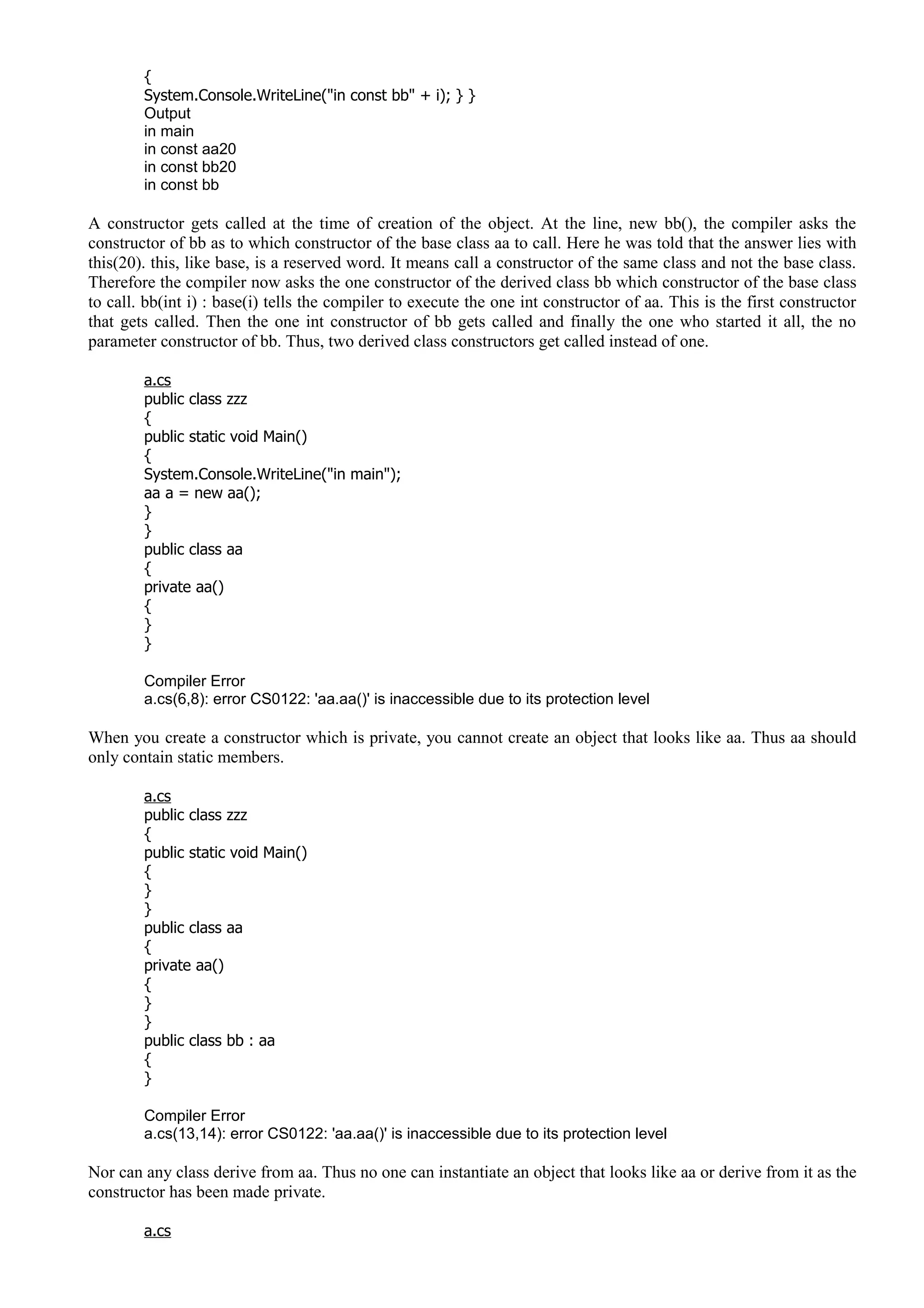 {
System.Console.WriteLine("in const bb" + i); } }
Output
in main
in const aa20
in const bb20
in const bb
A constructor gets called at the time of creation of the object. At the line, new bb(), the compiler asks the
constructor of bb as to which constructor of the base class aa to call. Here he was told that the answer lies with
this(20). this, like base, is a reserved word. It means call a constructor of the same class and not the base class.
Therefore the compiler now asks the one constructor of the derived class bb which constructor of the base class
to call. bb(int i) : base(i) tells the compiler to execute the one int constructor of aa. This is the first constructor
that gets called. Then the one int constructor of bb gets called and finally the one who started it all, the no
parameter constructor of bb. Thus, two derived class constructors get called instead of one.
a.cs
public class zzz
{
public static void Main()
{
System.Console.WriteLine("in main");
aa a = new aa();
}
}
public class aa
{
private aa()
{
}
}
Compiler Error
a.cs(6,8): error CS0122: 'aa.aa()' is inaccessible due to its protection level
When you create a constructor which is private, you cannot create an object that looks like aa. Thus aa should
only contain static members.
a.cs
public class zzz
{
public static void Main()
{
}
}
public class aa
{
private aa()
{
}
}
public class bb : aa
{
}
Compiler Error
a.cs(13,14): error CS0122: 'aa.aa()' is inaccessible due to its protection level
Nor can any class derive from aa. Thus no one can instantiate an object that looks like aa or derive from it as the
constructor has been made private.
a.cs
 