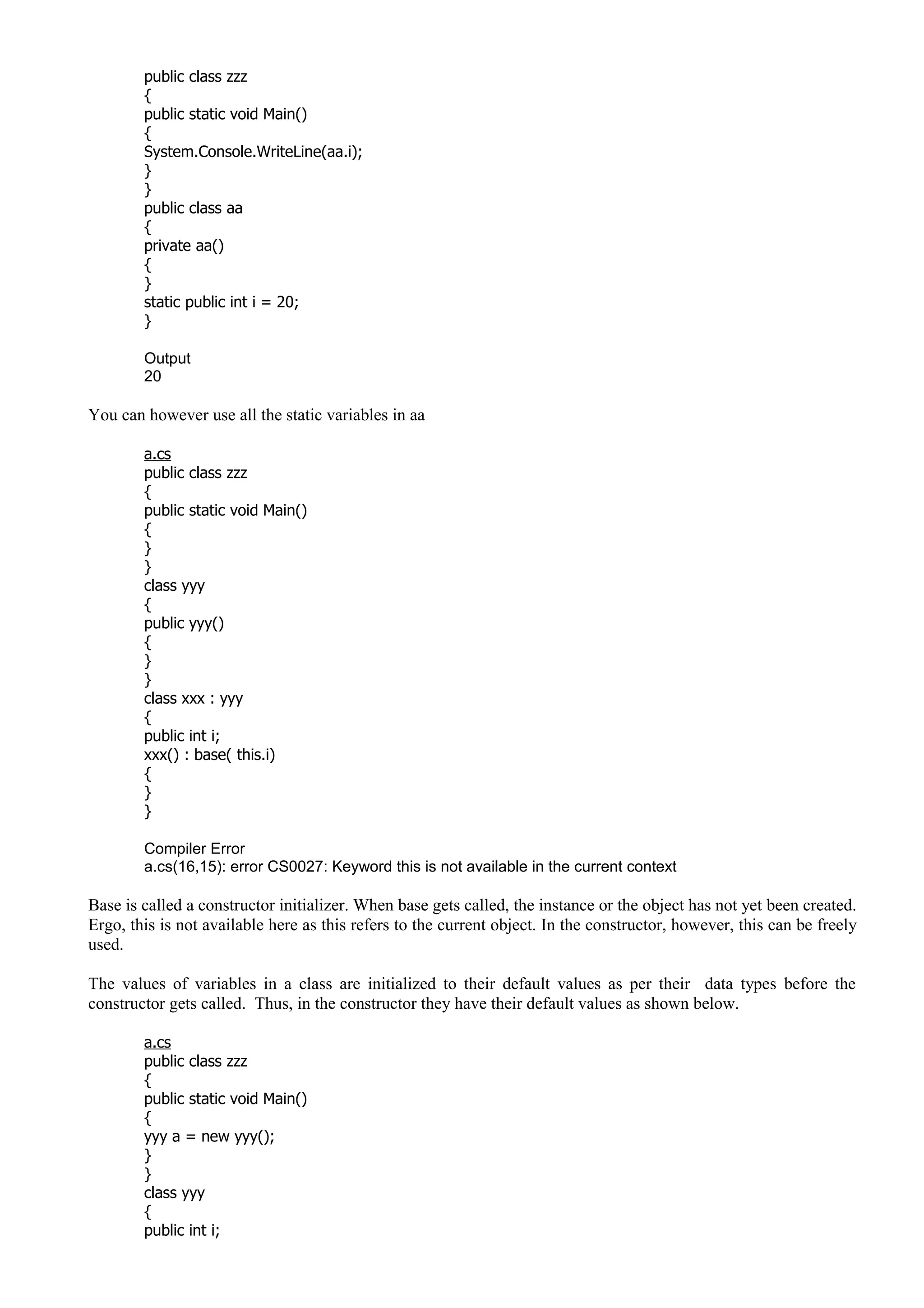 public class zzz
{
public static void Main()
{
System.Console.WriteLine(aa.i);
}
}
public class aa
{
private aa()
{
}
static public int i = 20;
}
Output
20
You can however use all the static variables in aa
a.cs
public class zzz
{
public static void Main()
{
}
}
class yyy
{
public yyy()
{
}
}
class xxx : yyy
{
public int i;
xxx() : base( this.i)
{
}
}
Compiler Error
a.cs(16,15): error CS0027: Keyword this is not available in the current context
Base is called a constructor initializer. When base gets called, the instance or the object has not yet been created.
Ergo, this is not available here as this refers to the current object. In the constructor, however, this can be freely
used.
The values of variables in a class are initialized to their default values as per their data types before the
constructor gets called. Thus, in the constructor they have their default values as shown below.
a.cs
public class zzz
{
public static void Main()
{
yyy a = new yyy();
}
}
class yyy
{
public int i;
 