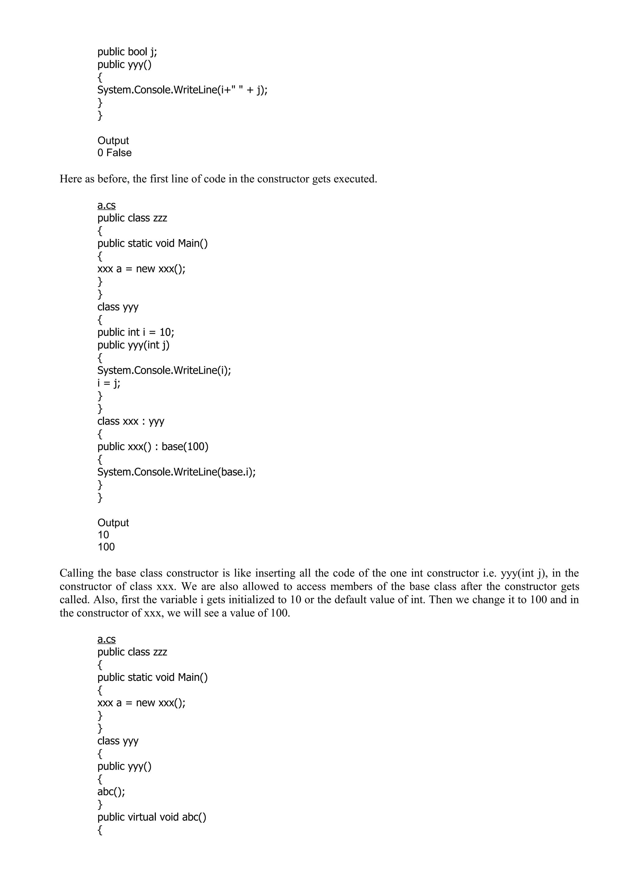 public bool j;
public yyy()
{
System.Console.WriteLine(i+" " + j);
}
}
Output
0 False
Here as before, the first line of code in the constructor gets executed.
a.cs
public class zzz
{
public static void Main()
{
xxx a = new xxx();
}
}
class yyy
{
public int i = 10;
public yyy(int j)
{
System.Console.WriteLine(i);
i = j;
}
}
class xxx : yyy
{
public xxx() : base(100)
{
System.Console.WriteLine(base.i);
}
}
Output
10
100
Calling the base class constructor is like inserting all the code of the one int constructor i.e. yyy(int j), in the
constructor of class xxx. We are also allowed to access members of the base class after the constructor gets
called. Also, first the variable i gets initialized to 10 or the default value of int. Then we change it to 100 and in
the constructor of xxx, we will see a value of 100.
a.cs
public class zzz
{
public static void Main()
{
xxx a = new xxx();
}
}
class yyy
{
public yyy()
{
abc();
}
public virtual void abc()
{
 