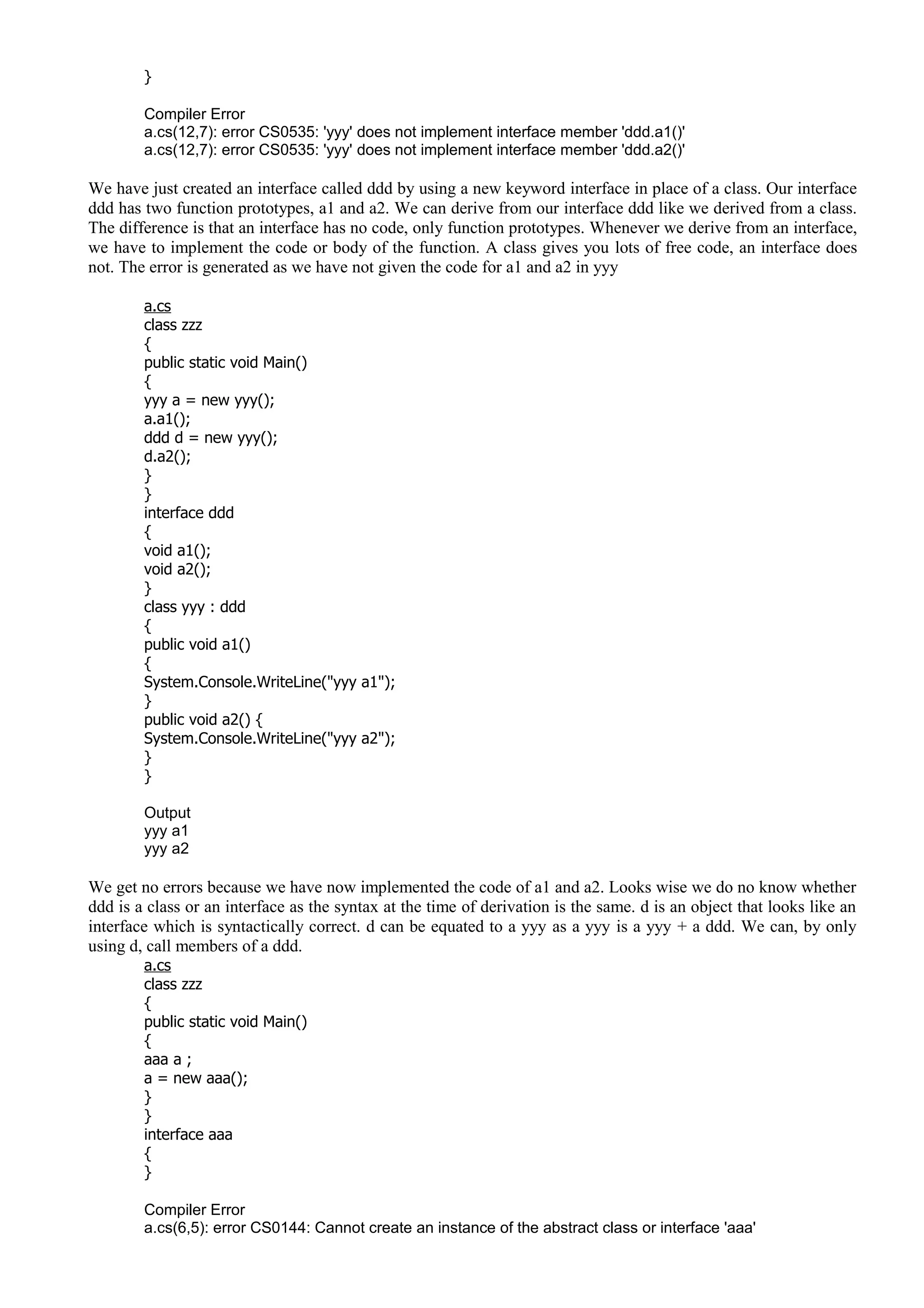 }
Compiler Error
a.cs(12,7): error CS0535: 'yyy' does not implement interface member 'ddd.a1()'
a.cs(12,7): error CS0535: 'yyy' does not implement interface member 'ddd.a2()'
We have just created an interface called ddd by using a new keyword interface in place of a class. Our interface
ddd has two function prototypes, a1 and a2. We can derive from our interface ddd like we derived from a class.
The difference is that an interface has no code, only function prototypes. Whenever we derive from an interface,
we have to implement the code or body of the function. A class gives you lots of free code, an interface does
not. The error is generated as we have not given the code for a1 and a2 in yyy
a.cs
class zzz
{
public static void Main()
{
yyy a = new yyy();
a.a1();
ddd d = new yyy();
d.a2();
}
}
interface ddd
{
void a1();
void a2();
}
class yyy : ddd
{
public void a1()
{
System.Console.WriteLine("yyy a1");
}
public void a2() {
System.Console.WriteLine("yyy a2");
}
}
Output
yyy a1
yyy a2
We get no errors because we have now implemented the code of a1 and a2. Looks wise we do no know whether
ddd is a class or an interface as the syntax at the time of derivation is the same. d is an object that looks like an
interface which is syntactically correct. d can be equated to a yyy as a yyy is a yyy + a ddd. We can, by only
using d, call members of a ddd.
a.cs
class zzz
{
public static void Main()
{
aaa a ;
a = new aaa();
}
}
interface aaa
{
}
Compiler Error
a.cs(6,5): error CS0144: Cannot create an instance of the abstract class or interface 'aaa'
 