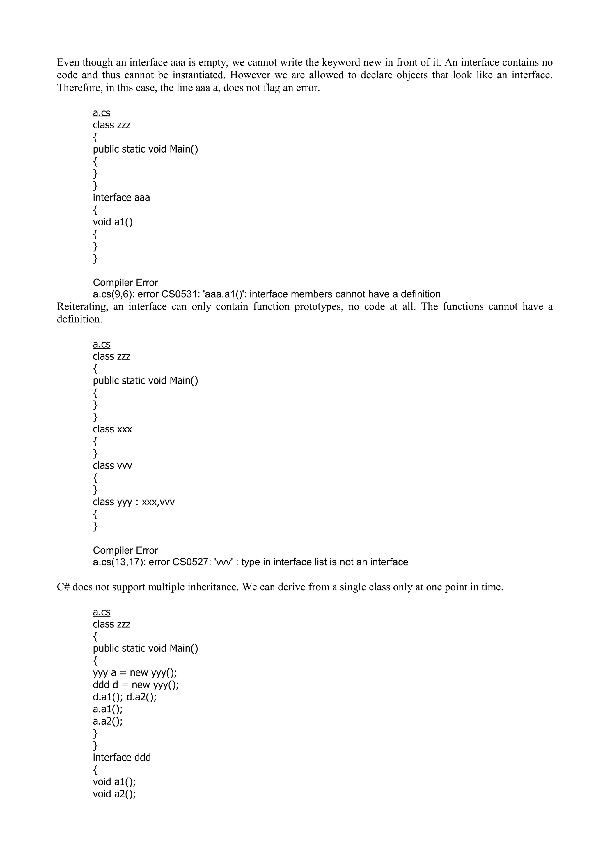 Even though an interface aaa is empty, we cannot write the keyword new in front of it. An interface contains no
code and thus cannot be instantiated. However we are allowed to declare objects that look like an interface.
Therefore, in this case, the line aaa a, does not flag an error.
a.cs
class zzz
{
public static void Main()
{
}
}
interface aaa
{
void a1()
{
}
}
Compiler Error
a.cs(9,6): error CS0531: 'aaa.a1()': interface members cannot have a definition
Reiterating, an interface can only contain function prototypes, no code at all. The functions cannot have a
definition.
a.cs
class zzz
{
public static void Main()
{
}
}
class xxx
{
}
class vvv
{
}
class yyy : xxx,vvv
{
}
Compiler Error
a.cs(13,17): error CS0527: 'vvv' : type in interface list is not an interface
C# does not support multiple inheritance. We can derive from a single class only at one point in time.
a.cs
class zzz
{
public static void Main()
{
yyy a = new yyy();
ddd d = new yyy();
d.a1(); d.a2();
a.a1();
a.a2();
}
}
interface ddd
{
void a1();
void a2();
 
