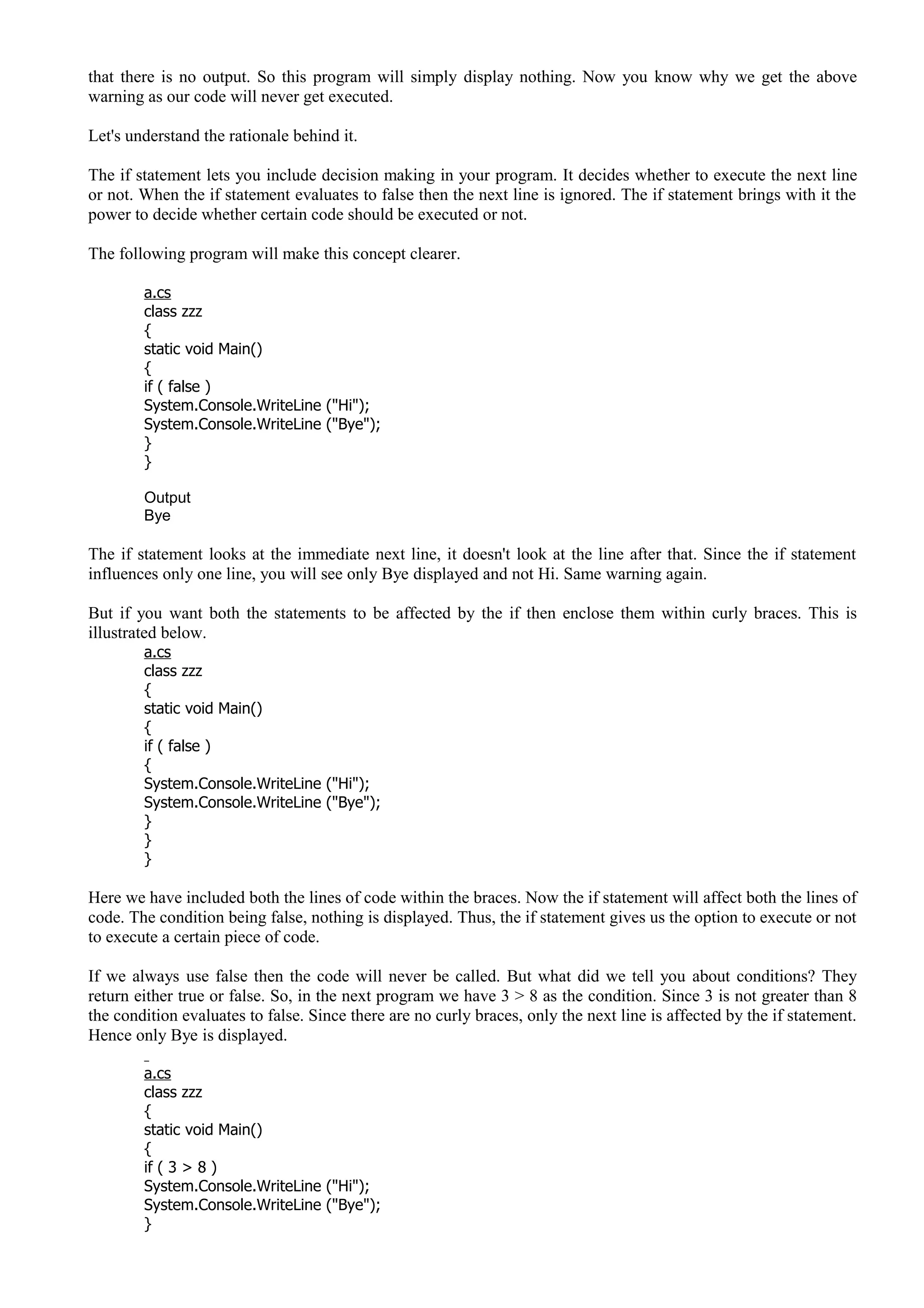 that there is no output. So this program will simply display nothing. Now you know why we get the above
warning as our code will never get executed.
Let's understand the rationale behind it.
The if statement lets you include decision making in your program. It decides whether to execute the next line
or not. When the if statement evaluates to false then the next line is ignored. The if statement brings with it the
power to decide whether certain code should be executed or not.
The following program will make this concept clearer.
a.cs
class zzz
{
static void Main()
{
if ( false )
System.Console.WriteLine ("Hi");
System.Console.WriteLine ("Bye");
}
}
Output
Bye
The if statement looks at the immediate next line, it doesn't look at the line after that. Since the if statement
influences only one line, you will see only Bye displayed and not Hi. Same warning again.
But if you want both the statements to be affected by the if then enclose them within curly braces. This is
illustrated below.
a.cs
class zzz
{
static void Main()
{
if ( false )
{
System.Console.WriteLine ("Hi");
System.Console.WriteLine ("Bye");
}
}
}
Here we have included both the lines of code within the braces. Now the if statement will affect both the lines of
code. The condition being false, nothing is displayed. Thus, the if statement gives us the option to execute or not
to execute a certain piece of code.
If we always use false then the code will never be called. But what did we tell you about conditions? They
return either true or false. So, in the next program we have 3 > 8 as the condition. Since 3 is not greater than 8
the condition evaluates to false. Since there are no curly braces, only the next line is affected by the if statement.
Hence only Bye is displayed.
a.cs
class zzz
{
static void Main()
{
if ( 3 > 8 )
System.Console.WriteLine ("Hi");
System.Console.WriteLine ("Bye");
}
 