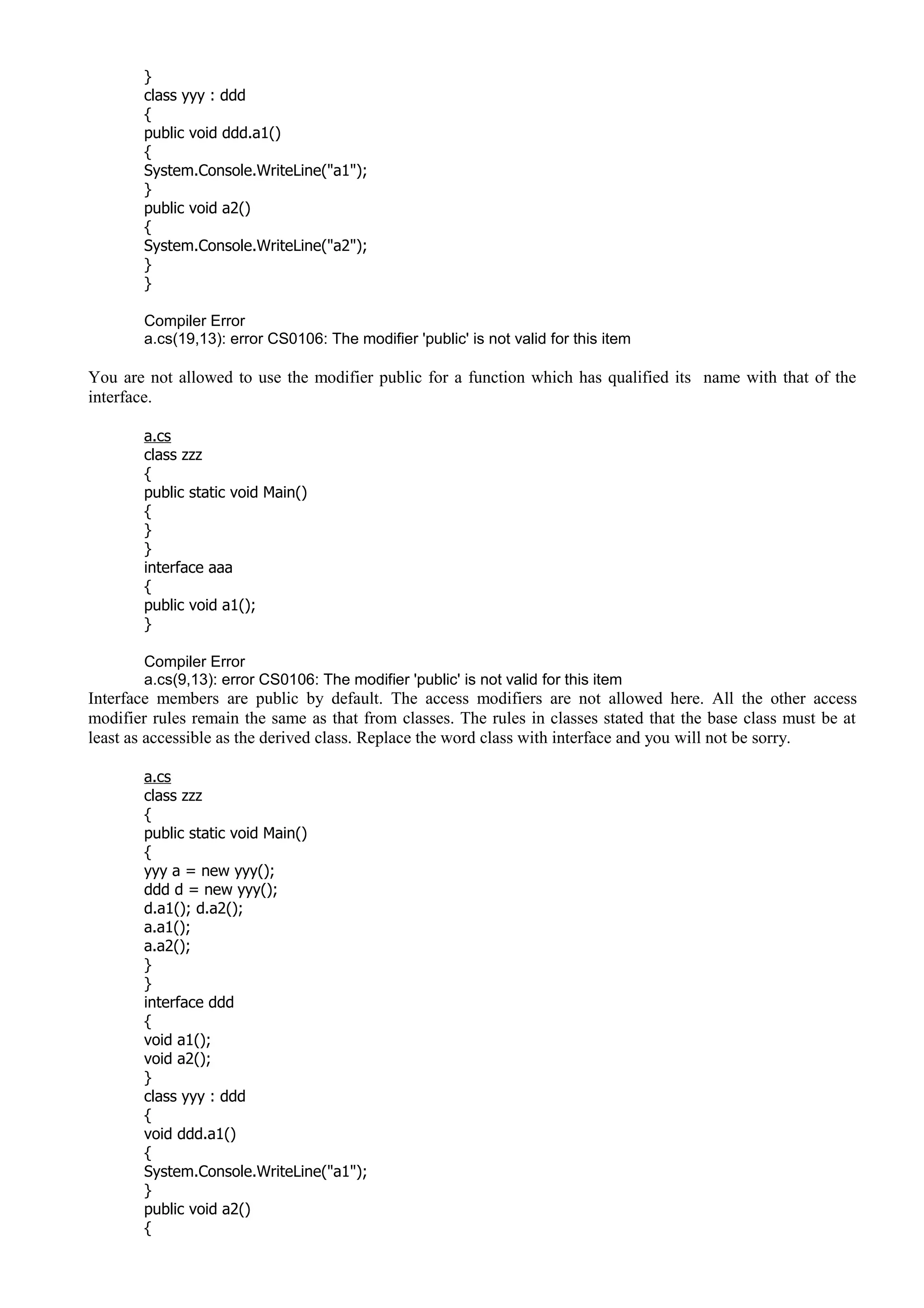 }
class yyy : ddd
{
public void ddd.a1()
{
System.Console.WriteLine("a1");
}
public void a2()
{
System.Console.WriteLine("a2");
}
}
Compiler Error
a.cs(19,13): error CS0106: The modifier 'public' is not valid for this item
You are not allowed to use the modifier public for a function which has qualified its name with that of the
interface.
a.cs
class zzz
{
public static void Main()
{
}
}
interface aaa
{
public void a1();
}
Compiler Error
a.cs(9,13): error CS0106: The modifier 'public' is not valid for this item
Interface members are public by default. The access modifiers are not allowed here. All the other access
modifier rules remain the same as that from classes. The rules in classes stated that the base class must be at
least as accessible as the derived class. Replace the word class with interface and you will not be sorry.
a.cs
class zzz
{
public static void Main()
{
yyy a = new yyy();
ddd d = new yyy();
d.a1(); d.a2();
a.a1();
a.a2();
}
}
interface ddd
{
void a1();
void a2();
}
class yyy : ddd
{
void ddd.a1()
{
System.Console.WriteLine("a1");
}
public void a2()
{
 
