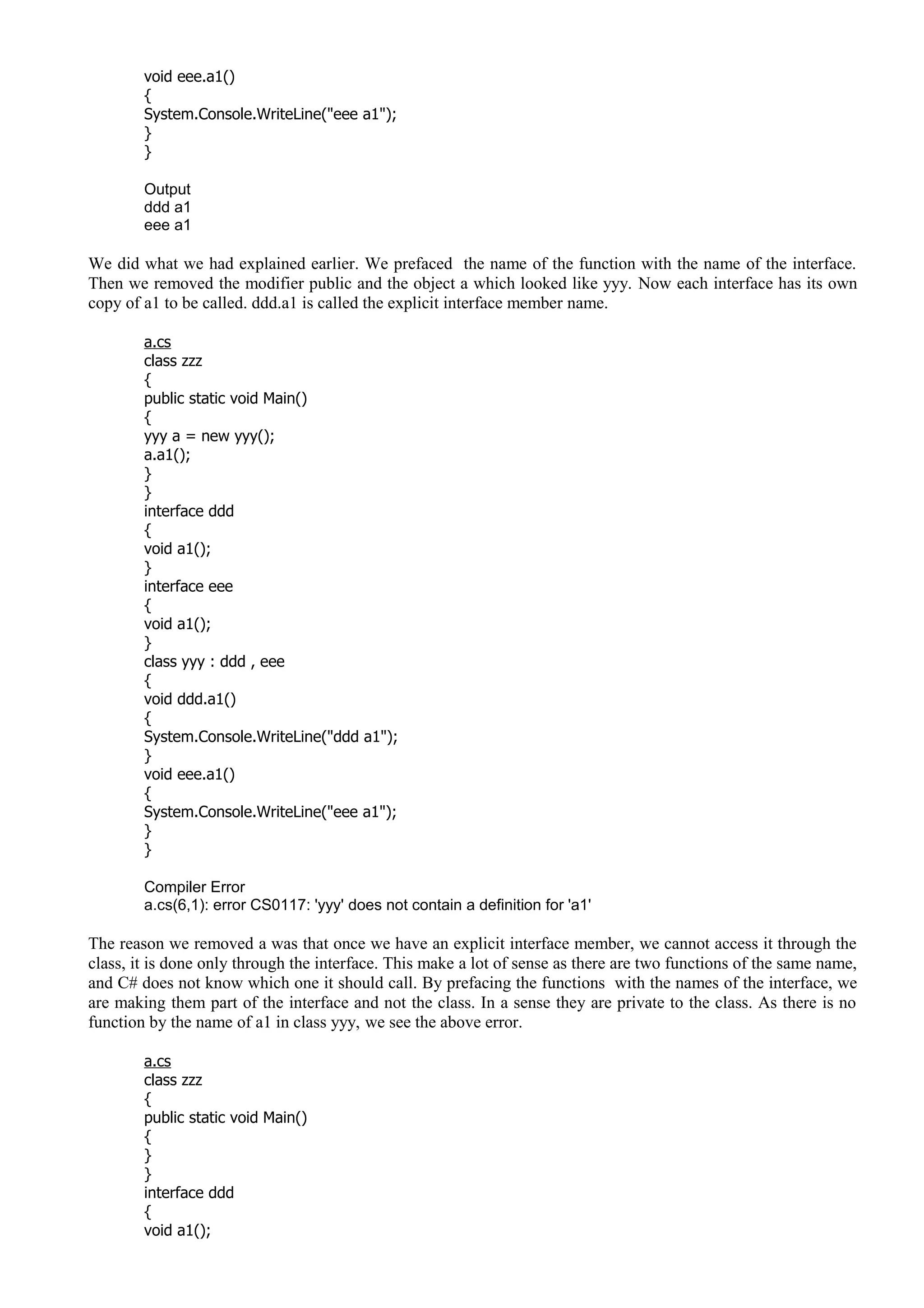void eee.a1()
{
System.Console.WriteLine("eee a1");
}
}
Output
ddd a1
eee a1
We did what we had explained earlier. We prefaced the name of the function with the name of the interface.
Then we removed the modifier public and the object a which looked like yyy. Now each interface has its own
copy of a1 to be called. ddd.a1 is called the explicit interface member name.
a.cs
class zzz
{
public static void Main()
{
yyy a = new yyy();
a.a1();
}
}
interface ddd
{
void a1();
}
interface eee
{
void a1();
}
class yyy : ddd , eee
{
void ddd.a1()
{
System.Console.WriteLine("ddd a1");
}
void eee.a1()
{
System.Console.WriteLine("eee a1");
}
}
Compiler Error
a.cs(6,1): error CS0117: 'yyy' does not contain a definition for 'a1'
The reason we removed a was that once we have an explicit interface member, we cannot access it through the
class, it is done only through the interface. This make a lot of sense as there are two functions of the same name,
and C# does not know which one it should call. By prefacing the functions with the names of the interface, we
are making them part of the interface and not the class. In a sense they are private to the class. As there is no
function by the name of a1 in class yyy, we see the above error.
a.cs
class zzz
{
public static void Main()
{
}
}
interface ddd
{
void a1();
 
