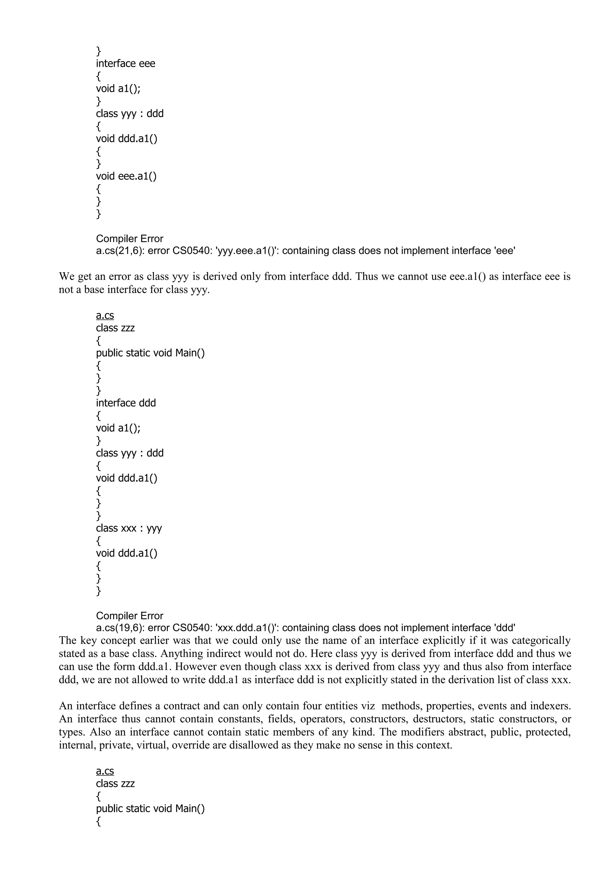 }
interface eee
{
void a1();
}
class yyy : ddd
{
void ddd.a1()
{
}
void eee.a1()
{
}
}
Compiler Error
a.cs(21,6): error CS0540: 'yyy.eee.a1()': containing class does not implement interface 'eee'
We get an error as class yyy is derived only from interface ddd. Thus we cannot use eee.a1() as interface eee is
not a base interface for class yyy.
a.cs
class zzz
{
public static void Main()
{
}
}
interface ddd
{
void a1();
}
class yyy : ddd
{
void ddd.a1()
{
}
}
class xxx : yyy
{
void ddd.a1()
{
}
}
Compiler Error
a.cs(19,6): error CS0540: 'xxx.ddd.a1()': containing class does not implement interface 'ddd'
The key concept earlier was that we could only use the name of an interface explicitly if it was categorically
stated as a base class. Anything indirect would not do. Here class yyy is derived from interface ddd and thus we
can use the form ddd.a1. However even though class xxx is derived from class yyy and thus also from interface
ddd, we are not allowed to write ddd.a1 as interface ddd is not explicitly stated in the derivation list of class xxx.
An interface defines a contract and can only contain four entities viz methods, properties, events and indexers.
An interface thus cannot contain constants, fields, operators, constructors, destructors, static constructors, or
types. Also an interface cannot contain static members of any kind. The modifiers abstract, public, protected,
internal, private, virtual, override are disallowed as they make no sense in this context.
a.cs
class zzz
{
public static void Main()
{
 