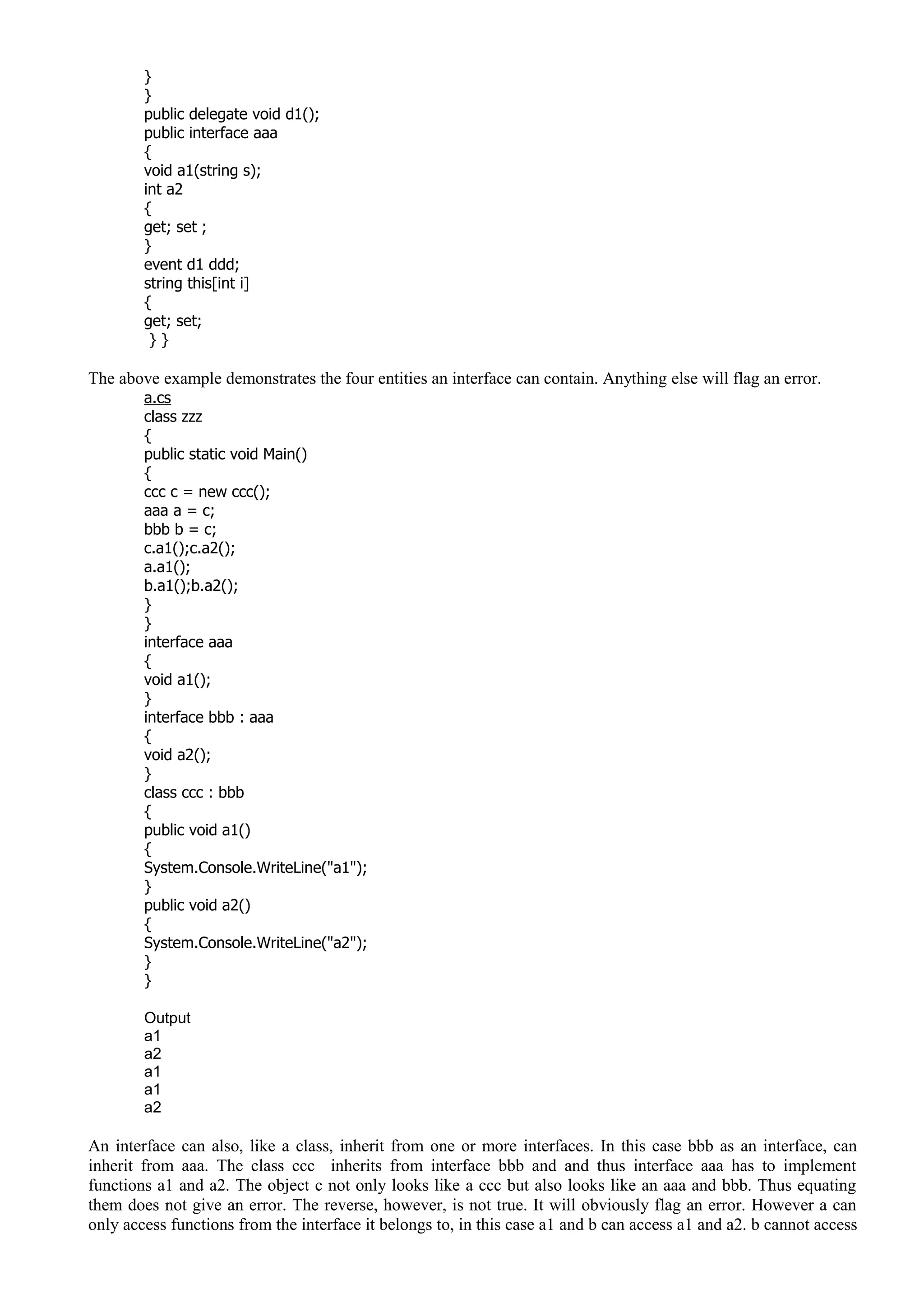 }
}
public delegate void d1();
public interface aaa
{
void a1(string s);
int a2
{
get; set ;
}
event d1 ddd;
string this[int i]
{
get; set;
} }
The above example demonstrates the four entities an interface can contain. Anything else will flag an error.
a.cs
class zzz
{
public static void Main()
{
ccc c = new ccc();
aaa a = c;
bbb b = c;
c.a1();c.a2();
a.a1();
b.a1();b.a2();
}
}
interface aaa
{
void a1();
}
interface bbb : aaa
{
void a2();
}
class ccc : bbb
{
public void a1()
{
System.Console.WriteLine("a1");
}
public void a2()
{
System.Console.WriteLine("a2");
}
}
Output
a1
a2
a1
a1
a2
An interface can also, like a class, inherit from one or more interfaces. In this case bbb as an interface, can
inherit from aaa. The class ccc inherits from interface bbb and and thus interface aaa has to implement
functions a1 and a2. The object c not only looks like a ccc but also looks like an aaa and bbb. Thus equating
them does not give an error. The reverse, however, is not true. It will obviously flag an error. However a can
only access functions from the interface it belongs to, in this case a1 and b can access a1 and a2. b cannot access
 