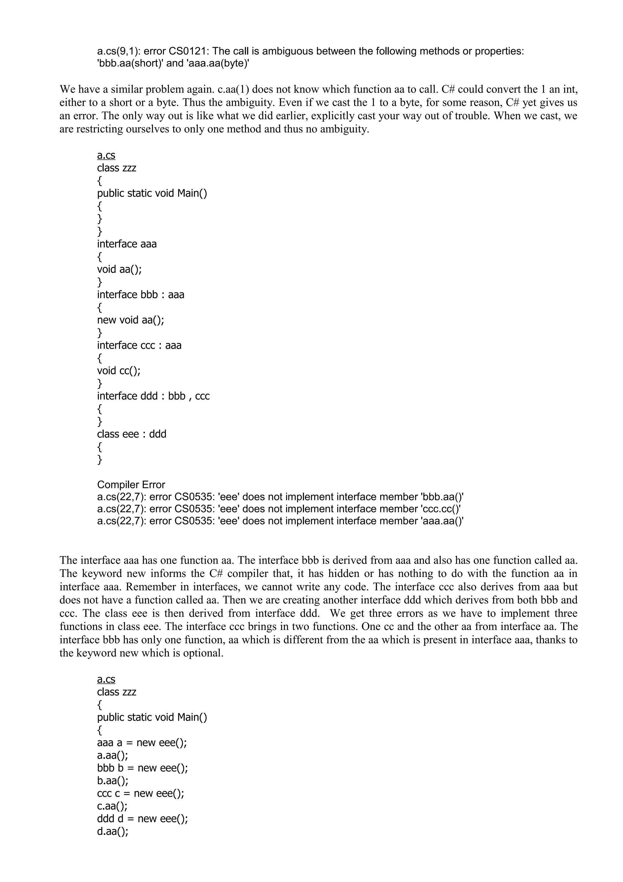 a.cs(9,1): error CS0121: The call is ambiguous between the following methods or properties:
'bbb.aa(short)' and 'aaa.aa(byte)'
We have a similar problem again. c.aa(1) does not know which function aa to call. C# could convert the 1 an int,
either to a short or a byte. Thus the ambiguity. Even if we cast the 1 to a byte, for some reason, C# yet gives us
an error. The only way out is like what we did earlier, explicitly cast your way out of trouble. When we cast, we
are restricting ourselves to only one method and thus no ambiguity.
a.cs
class zzz
{
public static void Main()
{
}
}
interface aaa
{
void aa();
}
interface bbb : aaa
{
new void aa();
}
interface ccc : aaa
{
void cc();
}
interface ddd : bbb , ccc
{
}
class eee : ddd
{
}
Compiler Error
a.cs(22,7): error CS0535: 'eee' does not implement interface member 'bbb.aa()'
a.cs(22,7): error CS0535: 'eee' does not implement interface member 'ccc.cc()'
a.cs(22,7): error CS0535: 'eee' does not implement interface member 'aaa.aa()'
The interface aaa has one function aa. The interface bbb is derived from aaa and also has one function called aa.
The keyword new informs the C# compiler that, it has hidden or has nothing to do with the function aa in
interface aaa. Remember in interfaces, we cannot write any code. The interface ccc also derives from aaa but
does not have a function called aa. Then we are creating another interface ddd which derives from both bbb and
ccc. The class eee is then derived from interface ddd. We get three errors as we have to implement three
functions in class eee. The interface ccc brings in two functions. One cc and the other aa from interface aa. The
interface bbb has only one function, aa which is different from the aa which is present in interface aaa, thanks to
the keyword new which is optional.
a.cs
class zzz
{
public static void Main()
{
aaa a = new eee();
a.aa();
bbb b = new eee();
b.aa();
ccc c = new eee();
c.aa();
ddd d = new eee();
d.aa();
 