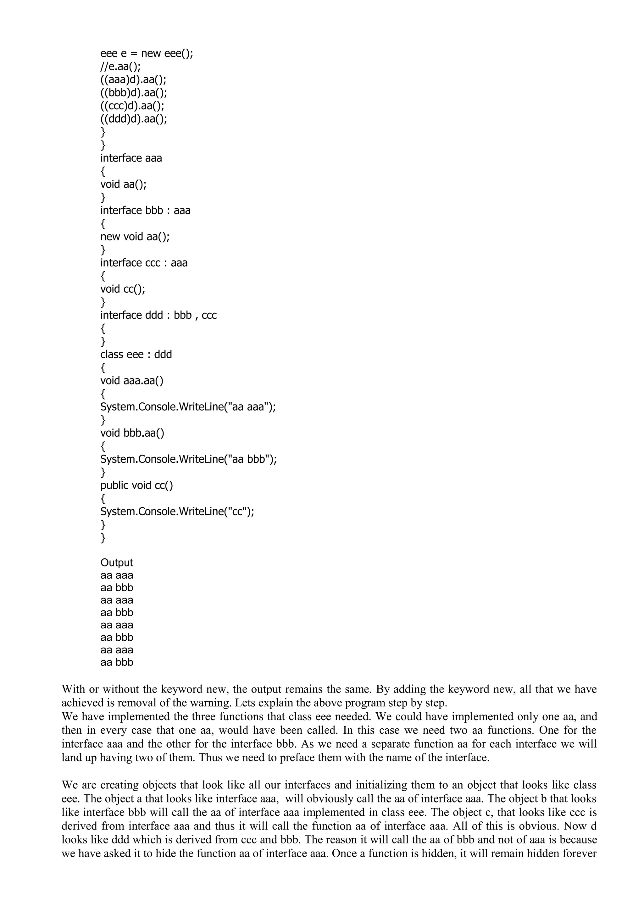 eee e = new eee();
//e.aa();
((aaa)d).aa();
((bbb)d).aa();
((ccc)d).aa();
((ddd)d).aa();
}
}
interface aaa
{
void aa();
}
interface bbb : aaa
{
new void aa();
}
interface ccc : aaa
{
void cc();
}
interface ddd : bbb , ccc
{
}
class eee : ddd
{
void aaa.aa()
{
System.Console.WriteLine("aa aaa");
}
void bbb.aa()
{
System.Console.WriteLine("aa bbb");
}
public void cc()
{
System.Console.WriteLine("cc");
}
}
Output
aa aaa
aa bbb
aa aaa
aa bbb
aa aaa
aa bbb
aa aaa
aa bbb
With or without the keyword new, the output remains the same. By adding the keyword new, all that we have
achieved is removal of the warning. Lets explain the above program step by step.
We have implemented the three functions that class eee needed. We could have implemented only one aa, and
then in every case that one aa, would have been called. In this case we need two aa functions. One for the
interface aaa and the other for the interface bbb. As we need a separate function aa for each interface we will
land up having two of them. Thus we need to preface them with the name of the interface.
We are creating objects that look like all our interfaces and initializing them to an object that looks like class
eee. The object a that looks like interface aaa, will obviously call the aa of interface aaa. The object b that looks
like interface bbb will call the aa of interface aaa implemented in class eee. The object c, that looks like ccc is
derived from interface aaa and thus it will call the function aa of interface aaa. All of this is obvious. Now d
looks like ddd which is derived from ccc and bbb. The reason it will call the aa of bbb and not of aaa is because
we have asked it to hide the function aa of interface aaa. Once a function is hidden, it will remain hidden forever
 