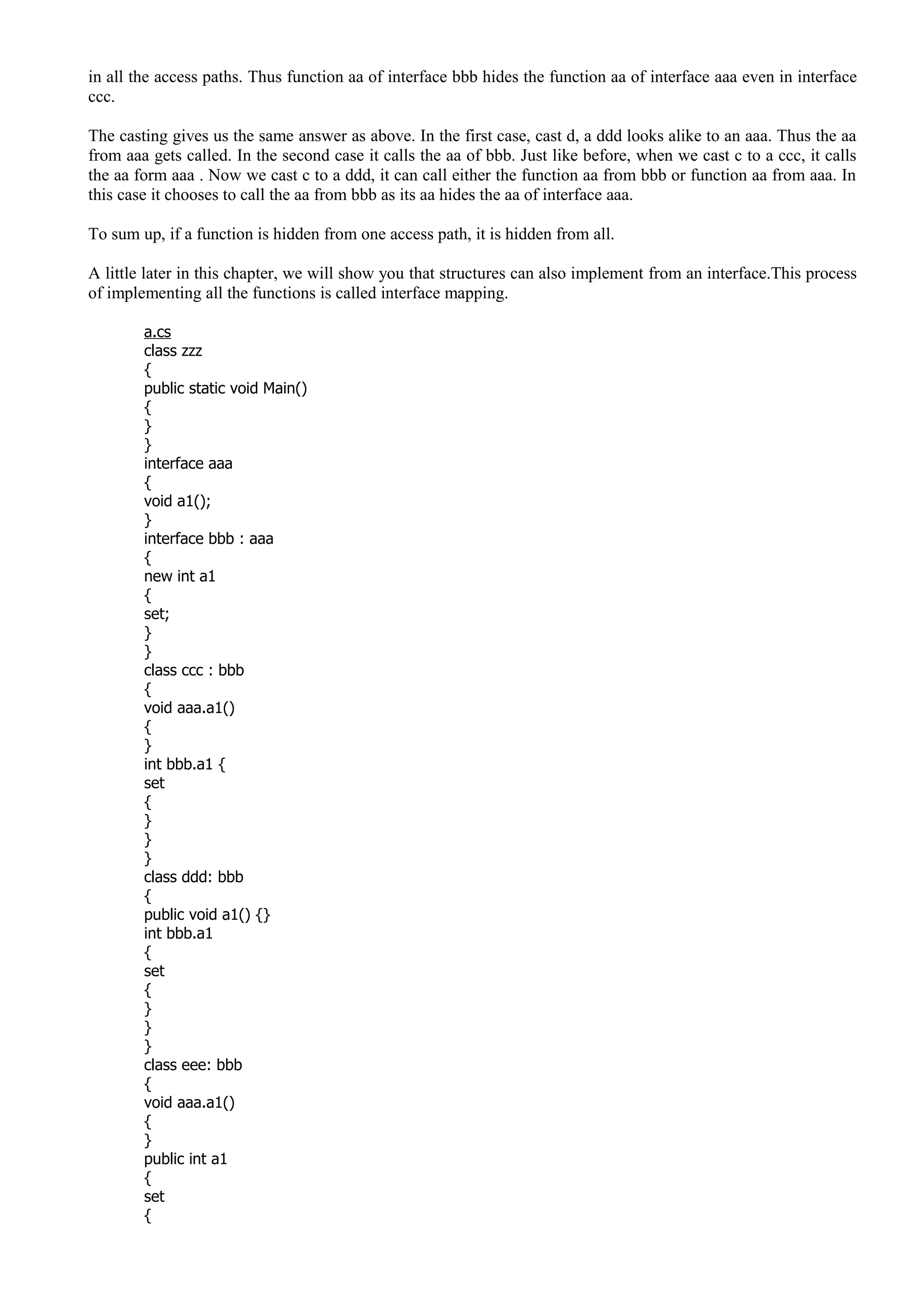 in all the access paths. Thus function aa of interface bbb hides the function aa of interface aaa even in interface
ccc.
The casting gives us the same answer as above. In the first case, cast d, a ddd looks alike to an aaa. Thus the aa
from aaa gets called. In the second case it calls the aa of bbb. Just like before, when we cast c to a ccc, it calls
the aa form aaa . Now we cast c to a ddd, it can call either the function aa from bbb or function aa from aaa. In
this case it chooses to call the aa from bbb as its aa hides the aa of interface aaa.
To sum up, if a function is hidden from one access path, it is hidden from all.
A little later in this chapter, we will show you that structures can also implement from an interface.This process
of implementing all the functions is called interface mapping.
a.cs
class zzz
{
public static void Main()
{
}
}
interface aaa
{
void a1();
}
interface bbb : aaa
{
new int a1
{
set;
}
}
class ccc : bbb
{
void aaa.a1()
{
}
int bbb.a1 {
set
{
}
}
}
class ddd: bbb
{
public void a1() {}
int bbb.a1
{
set
{
}
}
}
class eee: bbb
{
void aaa.a1()
{
}
public int a1
{
set
{
 