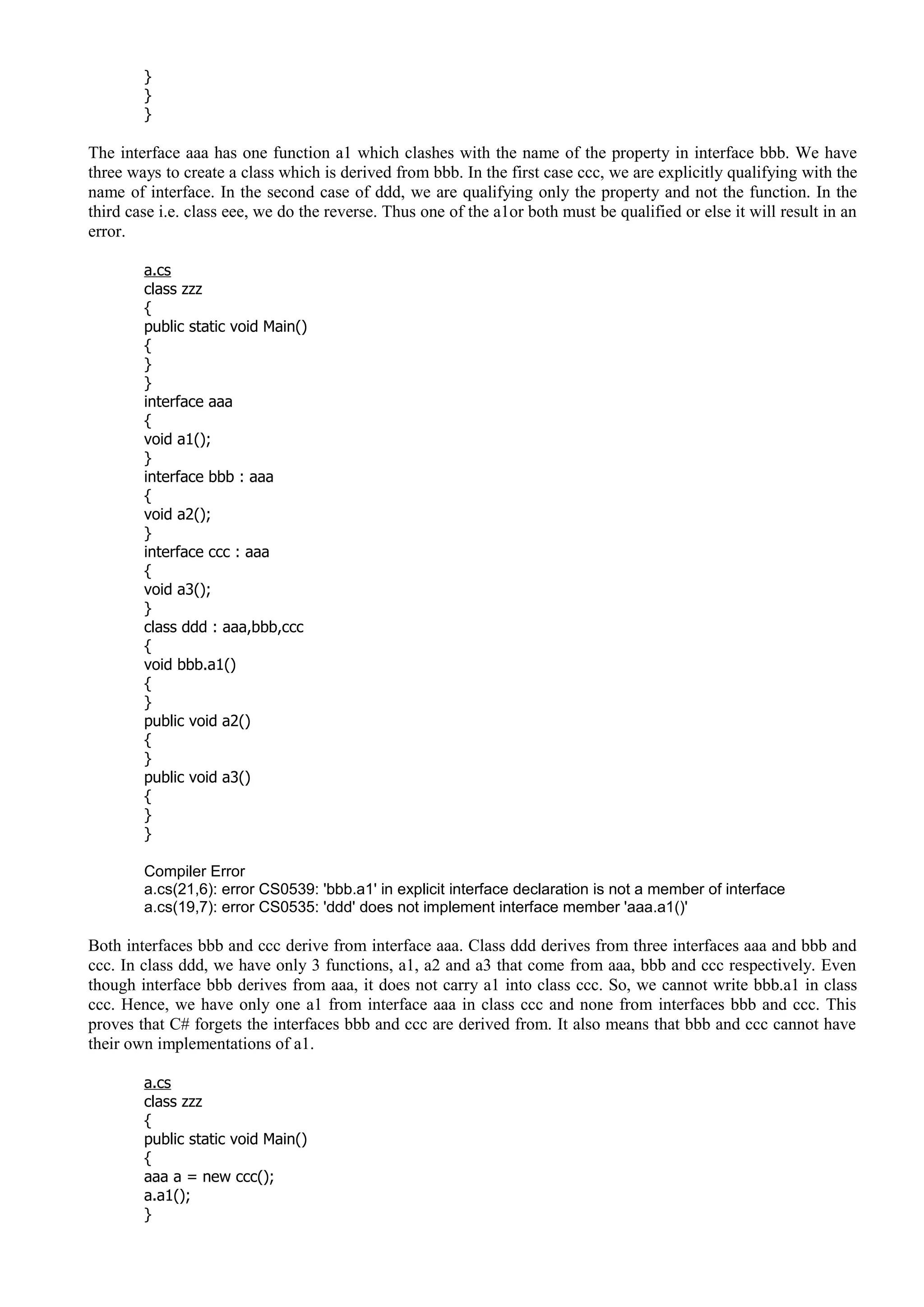 }
}
}
The interface aaa has one function a1 which clashes with the name of the property in interface bbb. We have
three ways to create a class which is derived from bbb. In the first case ccc, we are explicitly qualifying with the
name of interface. In the second case of ddd, we are qualifying only the property and not the function. In the
third case i.e. class eee, we do the reverse. Thus one of the a1or both must be qualified or else it will result in an
error.
a.cs
class zzz
{
public static void Main()
{
}
}
interface aaa
{
void a1();
}
interface bbb : aaa
{
void a2();
}
interface ccc : aaa
{
void a3();
}
class ddd : aaa,bbb,ccc
{
void bbb.a1()
{
}
public void a2()
{
}
public void a3()
{
}
}
Compiler Error
a.cs(21,6): error CS0539: 'bbb.a1' in explicit interface declaration is not a member of interface
a.cs(19,7): error CS0535: 'ddd' does not implement interface member 'aaa.a1()'
Both interfaces bbb and ccc derive from interface aaa. Class ddd derives from three interfaces aaa and bbb and
ccc. In class ddd, we have only 3 functions, a1, a2 and a3 that come from aaa, bbb and ccc respectively. Even
though interface bbb derives from aaa, it does not carry a1 into class ccc. So, we cannot write bbb.a1 in class
ccc. Hence, we have only one a1 from interface aaa in class ccc and none from interfaces bbb and ccc. This
proves that C# forgets the interfaces bbb and ccc are derived from. It also means that bbb and ccc cannot have
their own implementations of a1.
a.cs
class zzz
{
public static void Main()
{
aaa a = new ccc();
a.a1();
}
 