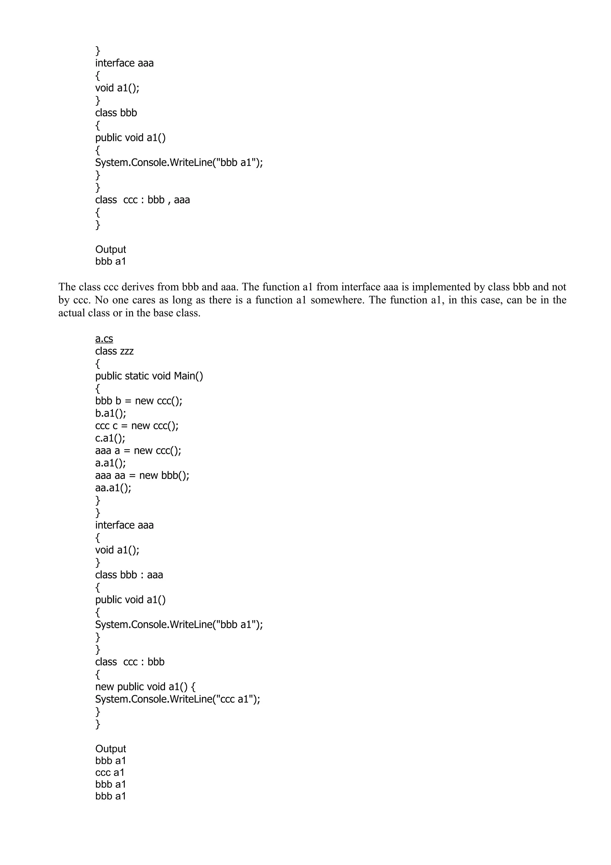 }
interface aaa
{
void a1();
}
class bbb
{
public void a1()
{
System.Console.WriteLine("bbb a1");
}
}
class ccc : bbb , aaa
{
}
Output
bbb a1
The class ccc derives from bbb and aaa. The function a1 from interface aaa is implemented by class bbb and not
by ccc. No one cares as long as there is a function a1 somewhere. The function a1, in this case, can be in the
actual class or in the base class.
a.cs
class zzz
{
public static void Main()
{
bbb b = new ccc();
b.a1();
ccc c = new ccc();
c.a1();
aaa a = new ccc();
a.a1();
aaa aa = new bbb();
aa.a1();
}
}
interface aaa
{
void a1();
}
class bbb : aaa
{
public void a1()
{
System.Console.WriteLine("bbb a1");
}
}
class ccc : bbb
{
new public void a1() {
System.Console.WriteLine("ccc a1");
}
}
Output
bbb a1
ccc a1
bbb a1
bbb a1
 