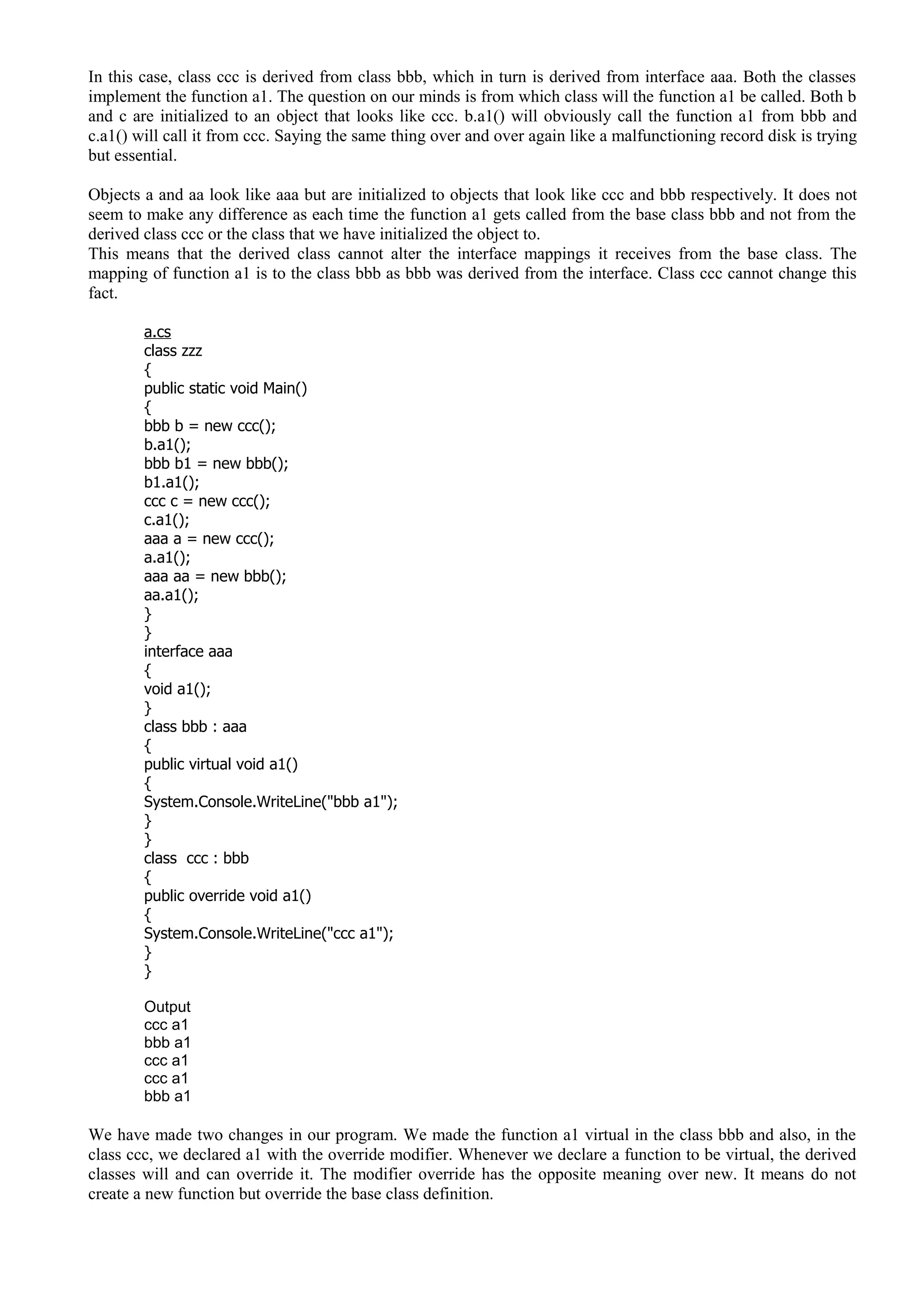 In this case, class ccc is derived from class bbb, which in turn is derived from interface aaa. Both the classes
implement the function a1. The question on our minds is from which class will the function a1 be called. Both b
and c are initialized to an object that looks like ccc. b.a1() will obviously call the function a1 from bbb and
c.a1() will call it from ccc. Saying the same thing over and over again like a malfunctioning record disk is trying
but essential.
Objects a and aa look like aaa but are initialized to objects that look like ccc and bbb respectively. It does not
seem to make any difference as each time the function a1 gets called from the base class bbb and not from the
derived class ccc or the class that we have initialized the object to.
This means that the derived class cannot alter the interface mappings it receives from the base class. The
mapping of function a1 is to the class bbb as bbb was derived from the interface. Class ccc cannot change this
fact.
a.cs
class zzz
{
public static void Main()
{
bbb b = new ccc();
b.a1();
bbb b1 = new bbb();
b1.a1();
ccc c = new ccc();
c.a1();
aaa a = new ccc();
a.a1();
aaa aa = new bbb();
aa.a1();
}
}
interface aaa
{
void a1();
}
class bbb : aaa
{
public virtual void a1()
{
System.Console.WriteLine("bbb a1");
}
}
class ccc : bbb
{
public override void a1()
{
System.Console.WriteLine("ccc a1");
}
}
Output
ccc a1
bbb a1
ccc a1
ccc a1
bbb a1
We have made two changes in our program. We made the function a1 virtual in the class bbb and also, in the
class ccc, we declared a1 with the override modifier. Whenever we declare a function to be virtual, the derived
classes will and can override it. The modifier override has the opposite meaning over new. It means do not
create a new function but override the base class definition.
 