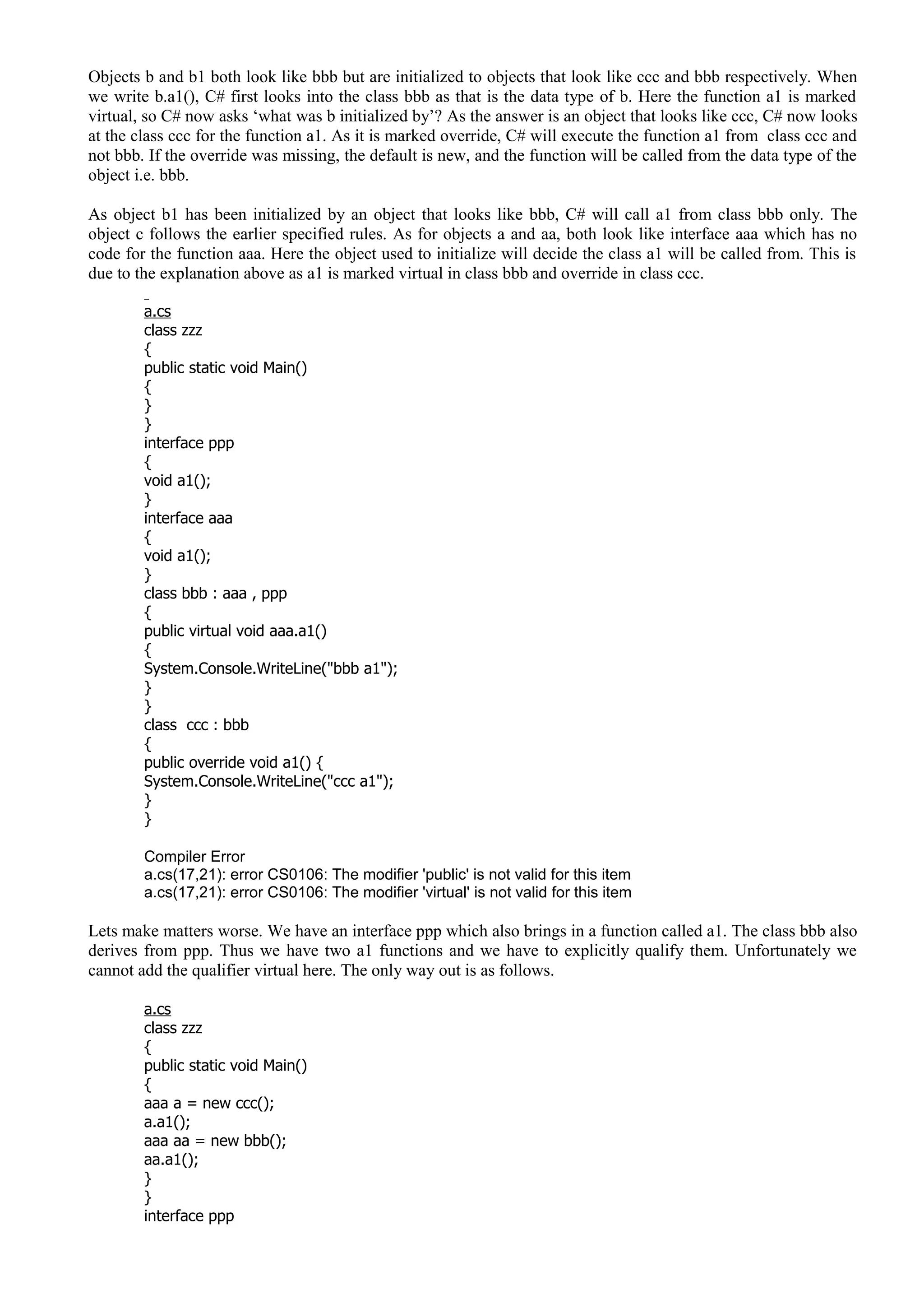 Objects b and b1 both look like bbb but are initialized to objects that look like ccc and bbb respectively. When
we write b.a1(), C# first looks into the class bbb as that is the data type of b. Here the function a1 is marked
virtual, so C# now asks ‘what was b initialized by’? As the answer is an object that looks like ccc, C# now looks
at the class ccc for the function a1. As it is marked override, C# will execute the function a1 from class ccc and
not bbb. If the override was missing, the default is new, and the function will be called from the data type of the
object i.e. bbb.
As object b1 has been initialized by an object that looks like bbb, C# will call a1 from class bbb only. The
object c follows the earlier specified rules. As for objects a and aa, both look like interface aaa which has no
code for the function aaa. Here the object used to initialize will decide the class a1 will be called from. This is
due to the explanation above as a1 is marked virtual in class bbb and override in class ccc.
a.cs
class zzz
{
public static void Main()
{
}
}
interface ppp
{
void a1();
}
interface aaa
{
void a1();
}
class bbb : aaa , ppp
{
public virtual void aaa.a1()
{
System.Console.WriteLine("bbb a1");
}
}
class ccc : bbb
{
public override void a1() {
System.Console.WriteLine("ccc a1");
}
}
Compiler Error
a.cs(17,21): error CS0106: The modifier 'public' is not valid for this item
a.cs(17,21): error CS0106: The modifier 'virtual' is not valid for this item
Lets make matters worse. We have an interface ppp which also brings in a function called a1. The class bbb also
derives from ppp. Thus we have two a1 functions and we have to explicitly qualify them. Unfortunately we
cannot add the qualifier virtual here. The only way out is as follows.
a.cs
class zzz
{
public static void Main()
{
aaa a = new ccc();
a.a1();
aaa aa = new bbb();
aa.a1();
}
}
interface ppp
 