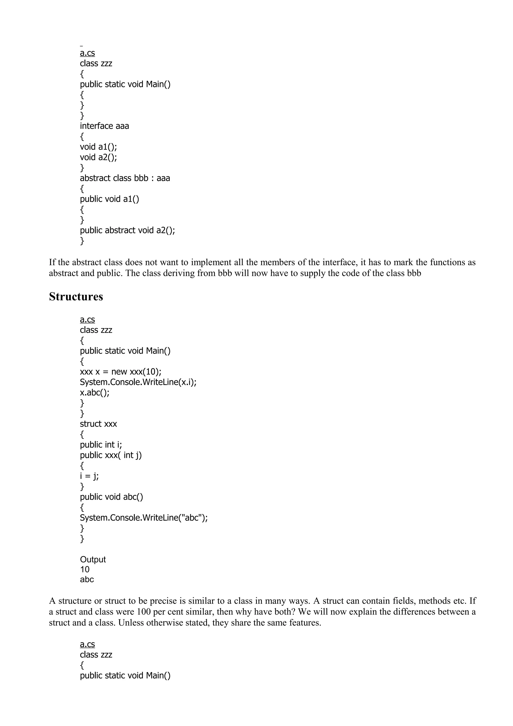 a.cs
class zzz
{
public static void Main()
{
}
}
interface aaa
{
void a1();
void a2();
}
abstract class bbb : aaa
{
public void a1()
{
}
public abstract void a2();
}
If the abstract class does not want to implement all the members of the interface, it has to mark the functions as
abstract and public. The class deriving from bbb will now have to supply the code of the class bbb
Structures
a.cs
class zzz
{
public static void Main()
{
xxx x = new xxx(10);
System.Console.WriteLine(x.i);
x.abc();
}
}
struct xxx
{
public int i;
public xxx( int j)
{
i = j;
}
public void abc()
{
System.Console.WriteLine("abc");
}
}
Output
10
abc
A structure or struct to be precise is similar to a class in many ways. A struct can contain fields, methods etc. If
a struct and class were 100 per cent similar, then why have both? We will now explain the differences between a
struct and a class. Unless otherwise stated, they share the same features.
a.cs
class zzz
{
public static void Main()
 