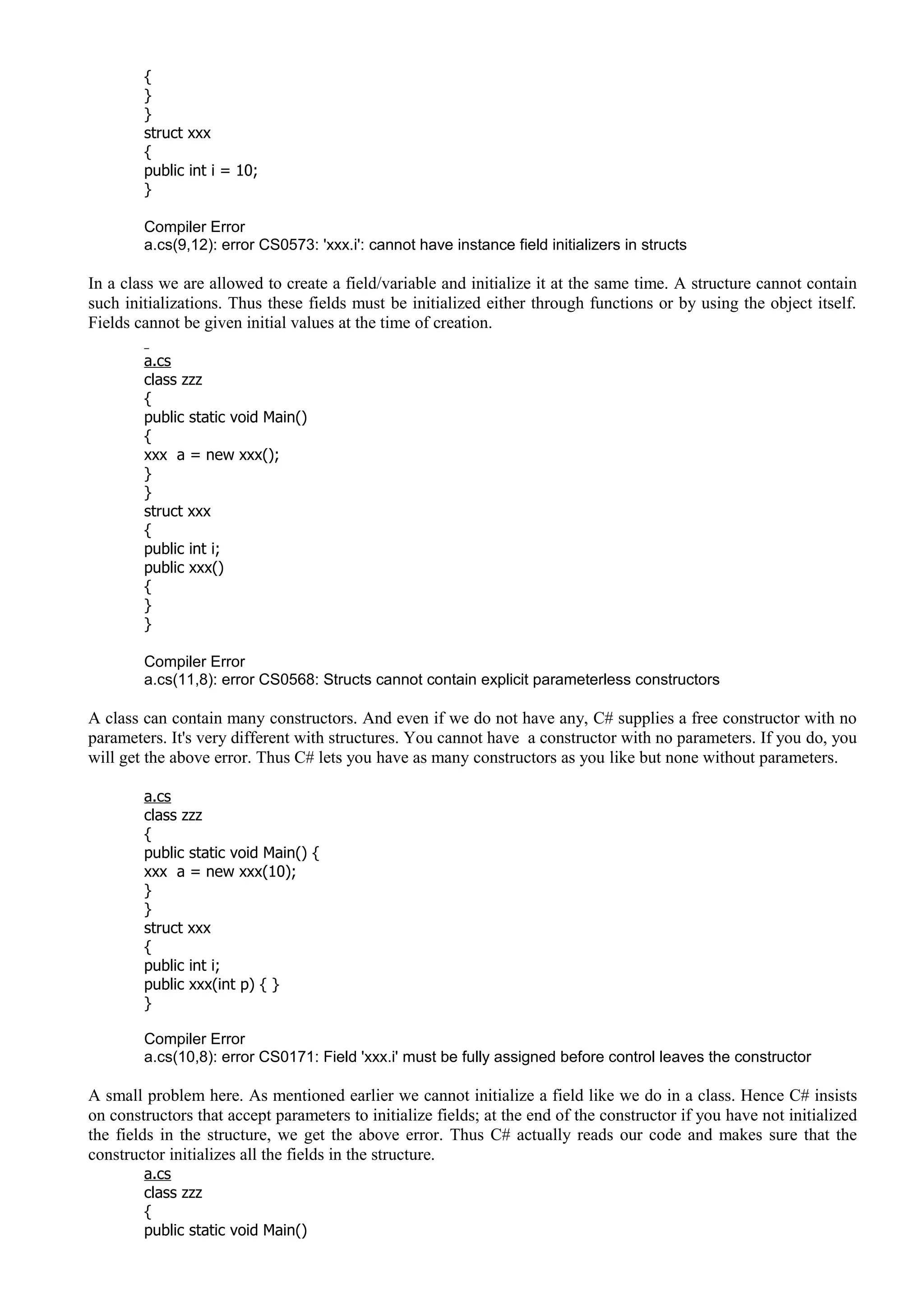 {
}
}
struct xxx
{
public int i = 10;
}
Compiler Error
a.cs(9,12): error CS0573: 'xxx.i': cannot have instance field initializers in structs
In a class we are allowed to create a field/variable and initialize it at the same time. A structure cannot contain
such initializations. Thus these fields must be initialized either through functions or by using the object itself.
Fields cannot be given initial values at the time of creation.
a.cs
class zzz
{
public static void Main()
{
xxx a = new xxx();
}
}
struct xxx
{
public int i;
public xxx()
{
}
}
Compiler Error
a.cs(11,8): error CS0568: Structs cannot contain explicit parameterless constructors
A class can contain many constructors. And even if we do not have any, C# supplies a free constructor with no
parameters. It's very different with structures. You cannot have a constructor with no parameters. If you do, you
will get the above error. Thus C# lets you have as many constructors as you like but none without parameters.
a.cs
class zzz
{
public static void Main() {
xxx a = new xxx(10);
}
}
struct xxx
{
public int i;
public xxx(int p) { }
}
Compiler Error
a.cs(10,8): error CS0171: Field 'xxx.i' must be fully assigned before control leaves the constructor
A small problem here. As mentioned earlier we cannot initialize a field like we do in a class. Hence C# insists
on constructors that accept parameters to initialize fields; at the end of the constructor if you have not initialized
the fields in the structure, we get the above error. Thus C# actually reads our code and makes sure that the
constructor initializes all the fields in the structure.
a.cs
class zzz
{
public static void Main()
 