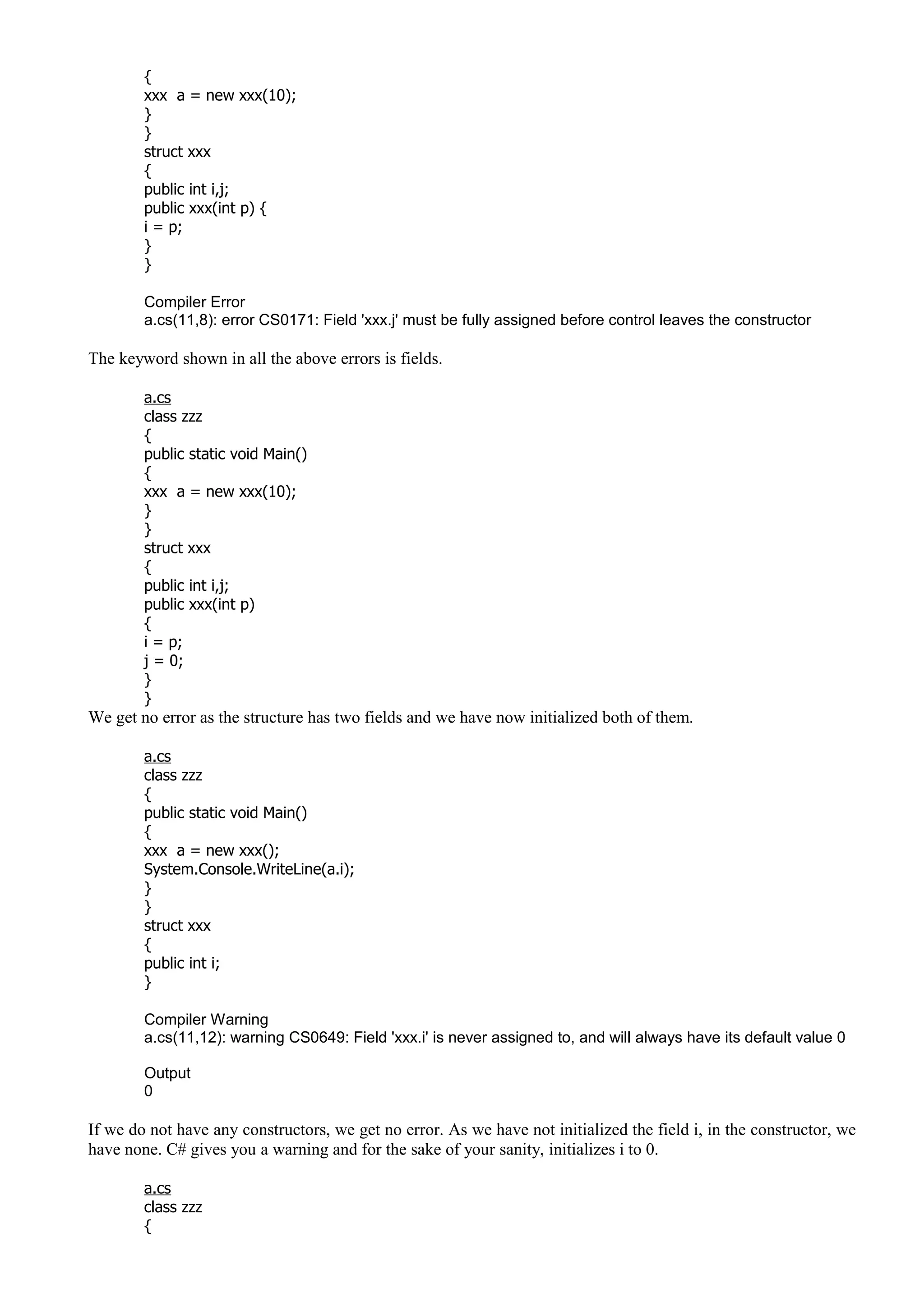 {
xxx a = new xxx(10);
}
}
struct xxx
{
public int i,j;
public xxx(int p) {
i = p;
}
}
Compiler Error
a.cs(11,8): error CS0171: Field 'xxx.j' must be fully assigned before control leaves the constructor
The keyword shown in all the above errors is fields.
a.cs
class zzz
{
public static void Main()
{
xxx a = new xxx(10);
}
}
struct xxx
{
public int i,j;
public xxx(int p)
{
i = p;
j = 0;
}
}
We get no error as the structure has two fields and we have now initialized both of them.
a.cs
class zzz
{
public static void Main()
{
xxx a = new xxx();
System.Console.WriteLine(a.i);
}
}
struct xxx
{
public int i;
}
Compiler Warning
a.cs(11,12): warning CS0649: Field 'xxx.i' is never assigned to, and will always have its default value 0
Output
0
If we do not have any constructors, we get no error. As we have not initialized the field i, in the constructor, we
have none. C# gives you a warning and for the sake of your sanity, initializes i to 0.
a.cs
class zzz
{
 