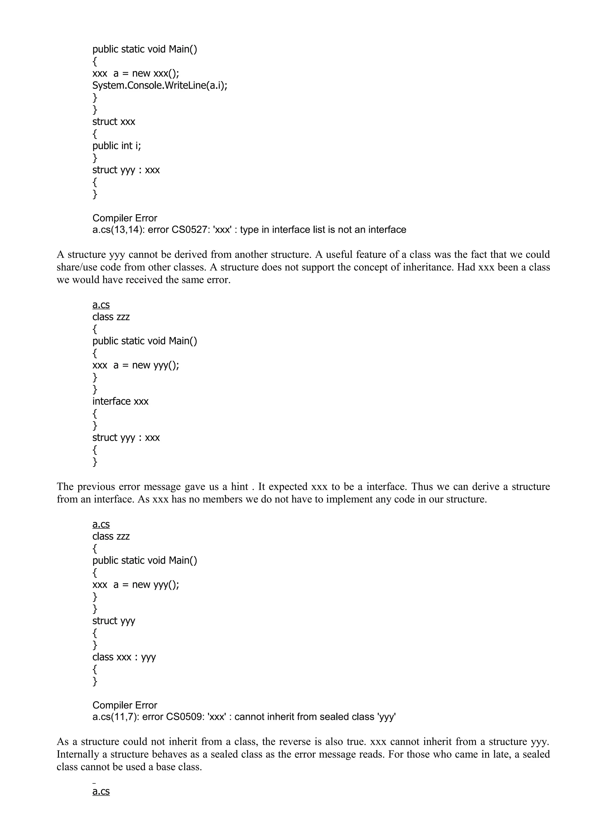 public static void Main()
{
xxx a = new xxx();
System.Console.WriteLine(a.i);
}
}
struct xxx
{
public int i;
}
struct yyy : xxx
{
}
Compiler Error
a.cs(13,14): error CS0527: 'xxx' : type in interface list is not an interface
A structure yyy cannot be derived from another structure. A useful feature of a class was the fact that we could
share/use code from other classes. A structure does not support the concept of inheritance. Had xxx been a class
we would have received the same error.
a.cs
class zzz
{
public static void Main()
{
xxx a = new yyy();
}
}
interface xxx
{
}
struct yyy : xxx
{
}
The previous error message gave us a hint . It expected xxx to be a interface. Thus we can derive a structure
from an interface. As xxx has no members we do not have to implement any code in our structure.
a.cs
class zzz
{
public static void Main()
{
xxx a = new yyy();
}
}
struct yyy
{
}
class xxx : yyy
{
}
Compiler Error
a.cs(11,7): error CS0509: 'xxx' : cannot inherit from sealed class 'yyy'
As a structure could not inherit from a class, the reverse is also true. xxx cannot inherit from a structure yyy.
Internally a structure behaves as a sealed class as the error message reads. For those who came in late, a sealed
class cannot be used a base class.
a.cs
 