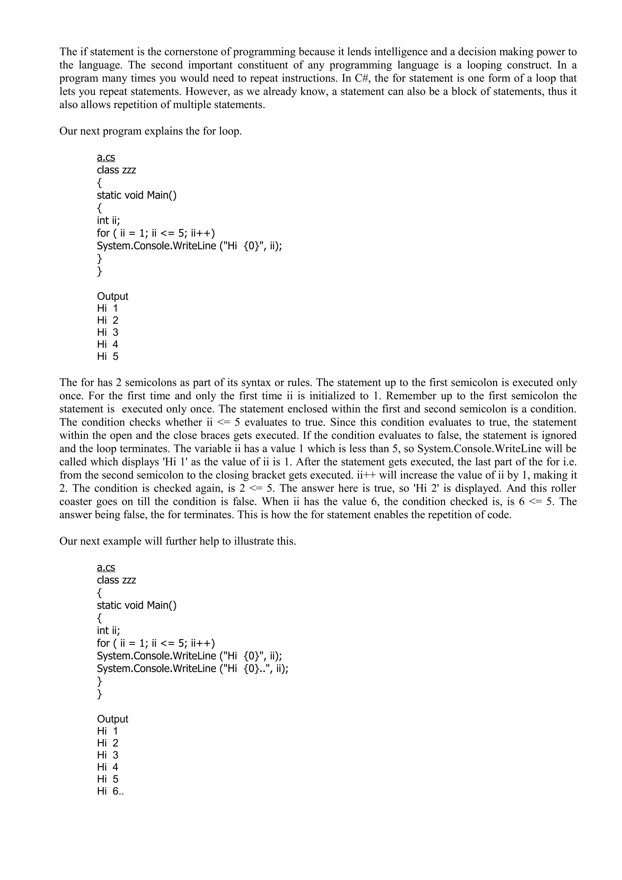 The if statement is the cornerstone of programming because it lends intelligence and a decision making power to
the language. The second important constituent of any programming language is a looping construct. In a
program many times you would need to repeat instructions. In C#, the for statement is one form of a loop that
lets you repeat statements. However, as we already know, a statement can also be a block of statements, thus it
also allows repetition of multiple statements.
Our next program explains the for loop.
a.cs
class zzz
{
static void Main()
{
int ii;
for ( ii = 1; ii <= 5; ii++)
System.Console.WriteLine ("Hi {0}", ii);
}
}
Output
Hi 1
Hi 2
Hi 3
Hi 4
Hi 5
The for has 2 semicolons as part of its syntax or rules. The statement up to the first semicolon is executed only
once. For the first time and only the first time ii is initialized to 1. Remember up to the first semicolon the
statement is executed only once. The statement enclosed within the first and second semicolon is a condition.
The condition checks whether ii <= 5 evaluates to true. Since this condition evaluates to true, the statement
within the open and the close braces gets executed. If the condition evaluates to false, the statement is ignored
and the loop terminates. The variable ii has a value 1 which is less than 5, so System.Console.WriteLine will be
called which displays 'Hi 1' as the value of ii is 1. After the statement gets executed, the last part of the for i.e.
from the second semicolon to the closing bracket gets executed. ii++ will increase the value of ii by 1, making it
2. The condition is checked again, is 2 <= 5. The answer here is true, so 'Hi 2' is displayed. And this roller
coaster goes on till the condition is false. When ii has the value 6, the condition checked is, is 6 <= 5. The
answer being false, the for terminates. This is how the for statement enables the repetition of code.
Our next example will further help to illustrate this.
a.cs
class zzz
{
static void Main()
{
int ii;
for ( ii = 1; ii <= 5; ii++)
System.Console.WriteLine ("Hi {0}", ii);
System.Console.WriteLine ("Hi {0}..", ii);
}
}
Output
Hi 1
Hi 2
Hi 3
Hi 4
Hi 5
Hi 6..
 