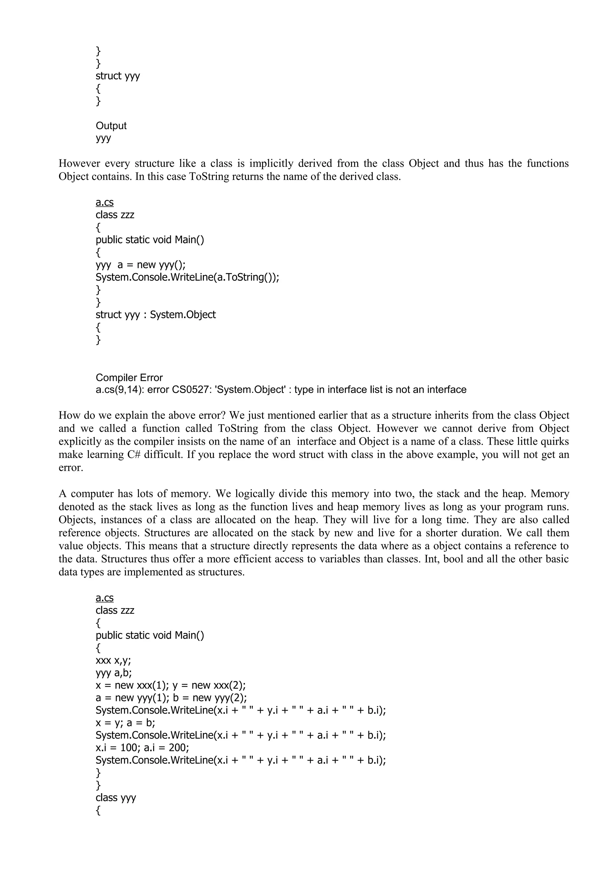 }
}
struct yyy
{
}
Output
yyy
However every structure like a class is implicitly derived from the class Object and thus has the functions
Object contains. In this case ToString returns the name of the derived class.
a.cs
class zzz
{
public static void Main()
{
yyy a = new yyy();
System.Console.WriteLine(a.ToString());
}
}
struct yyy : System.Object
{
}
Compiler Error
a.cs(9,14): error CS0527: 'System.Object' : type in interface list is not an interface
How do we explain the above error? We just mentioned earlier that as a structure inherits from the class Object
and we called a function called ToString from the class Object. However we cannot derive from Object
explicitly as the compiler insists on the name of an interface and Object is a name of a class. These little quirks
make learning C# difficult. If you replace the word struct with class in the above example, you will not get an
error.
A computer has lots of memory. We logically divide this memory into two, the stack and the heap. Memory
denoted as the stack lives as long as the function lives and heap memory lives as long as your program runs.
Objects, instances of a class are allocated on the heap. They will live for a long time. They are also called
reference objects. Structures are allocated on the stack by new and live for a shorter duration. We call them
value objects. This means that a structure directly represents the data where as a object contains a reference to
the data. Structures thus offer a more efficient access to variables than classes. Int, bool and all the other basic
data types are implemented as structures.
a.cs
class zzz
{
public static void Main()
{
xxx x,y;
yyy a,b;
x = new xxx(1); y = new xxx(2);
a = new yyy(1); b = new yyy(2);
System.Console.WriteLine(x.i + " " + y.i + " " + a.i + " " + b.i);
x = y; a = b;
System.Console.WriteLine(x.i + " " + y.i + " " + a.i + " " + b.i);
x.i = 100; a.i = 200;
System.Console.WriteLine(x.i + " " + y.i + " " + a.i + " " + b.i);
}
}
class yyy
{
 