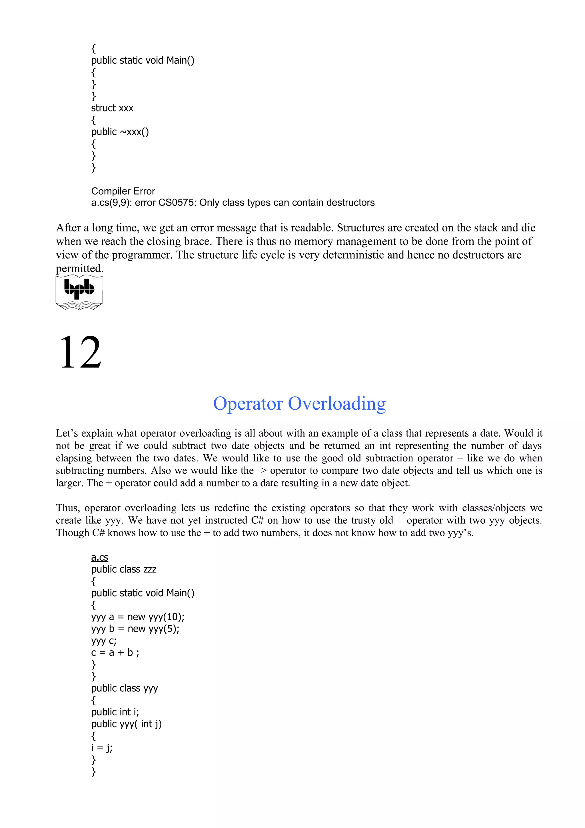 {
public static void Main()
{
}
}
struct xxx
{
public ~xxx()
{
}
}
Compiler Error
a.cs(9,9): error CS0575: Only class types can contain destructors
After a long time, we get an error message that is readable. Structures are created on the stack and die
when we reach the closing brace. There is thus no memory management to be done from the point of
view of the programmer. The structure life cycle is very deterministic and hence no destructors are
permitted.
12
Operator Overloading
Let’s explain what operator overloading is all about with an example of a class that represents a date. Would it
not be great if we could subtract two date objects and be returned an int representing the number of days
elapsing between the two dates. We would like to use the good old subtraction operator – like we do when
subtracting numbers. Also we would like the > operator to compare two date objects and tell us which one is
larger. The + operator could add a number to a date resulting in a new date object.
Thus, operator overloading lets us redefine the existing operators so that they work with classes/objects we
create like yyy. We have not yet instructed C# on how to use the trusty old + operator with two yyy objects.
Though C# knows how to use the + to add two numbers, it does not know how to add two yyy’s.
a.cs
public class zzz
{
public static void Main()
{
yyy a = new yyy(10);
yyy b = new yyy(5);
yyy c;
c = a + b ;
}
}
public class yyy
{
public int i;
public yyy( int j)
{
i = j;
}
}
 