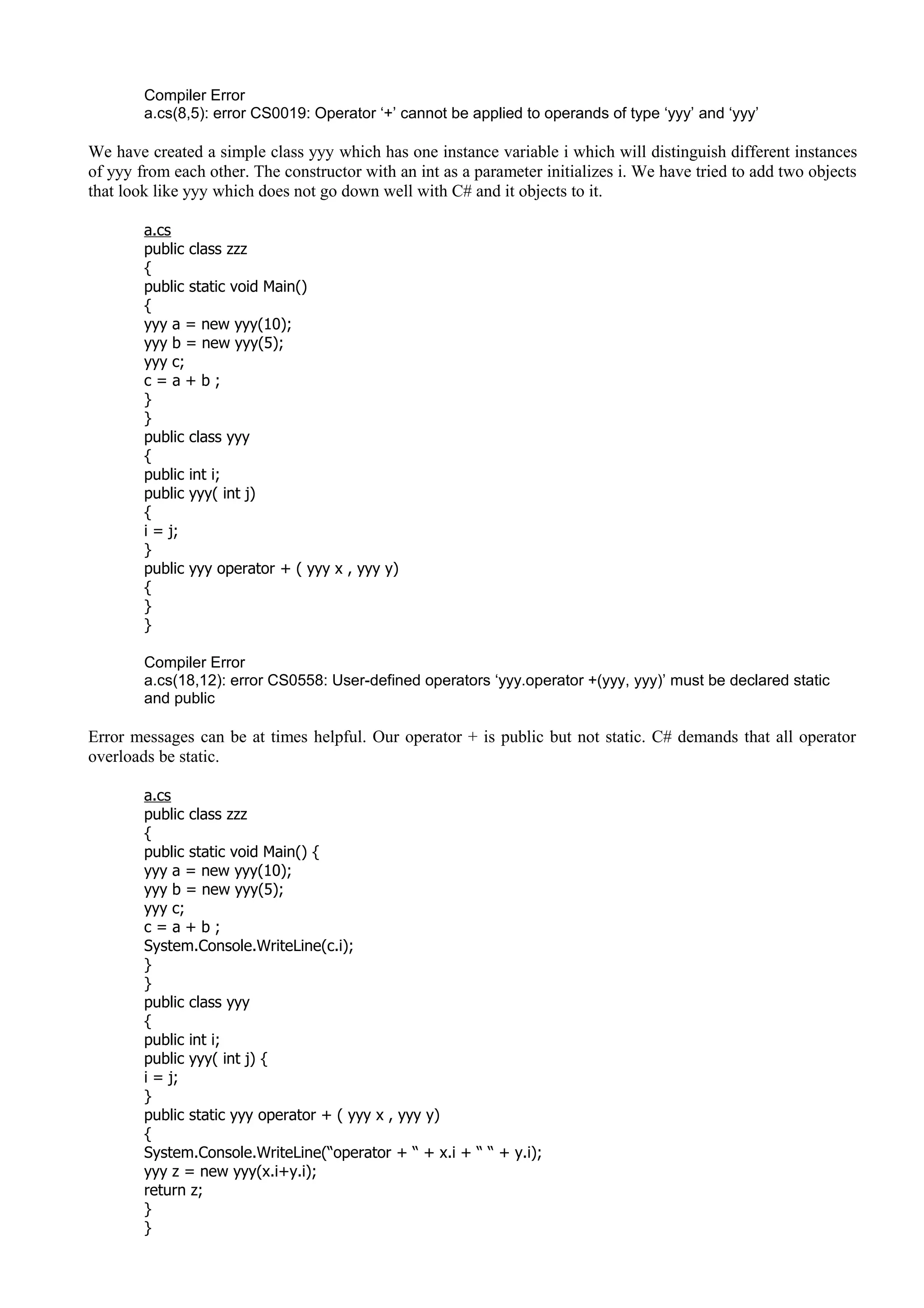 Compiler Error
a.cs(8,5): error CS0019: Operator ‘+’ cannot be applied to operands of type ‘yyy’ and ‘yyy’
We have created a simple class yyy which has one instance variable i which will distinguish different instances
of yyy from each other. The constructor with an int as a parameter initializes i. We have tried to add two objects
that look like yyy which does not go down well with C# and it objects to it.
a.cs
public class zzz
{
public static void Main()
{
yyy a = new yyy(10);
yyy b = new yyy(5);
yyy c;
c = a + b ;
}
}
public class yyy
{
public int i;
public yyy( int j)
{
i = j;
}
public yyy operator + ( yyy x , yyy y)
{
}
}
Compiler Error
a.cs(18,12): error CS0558: User-defined operators ‘yyy.operator +(yyy, yyy)’ must be declared static
and public
Error messages can be at times helpful. Our operator + is public but not static. C# demands that all operator
overloads be static.
a.cs
public class zzz
{
public static void Main() {
yyy a = new yyy(10);
yyy b = new yyy(5);
yyy c;
c = a + b ;
System.Console.WriteLine(c.i);
}
}
public class yyy
{
public int i;
public yyy( int j) {
i = j;
}
public static yyy operator + ( yyy x , yyy y)
{
System.Console.WriteLine(“operator + “ + x.i + “ “ + y.i);
yyy z = new yyy(x.i+y.i);
return z;
}
}
 