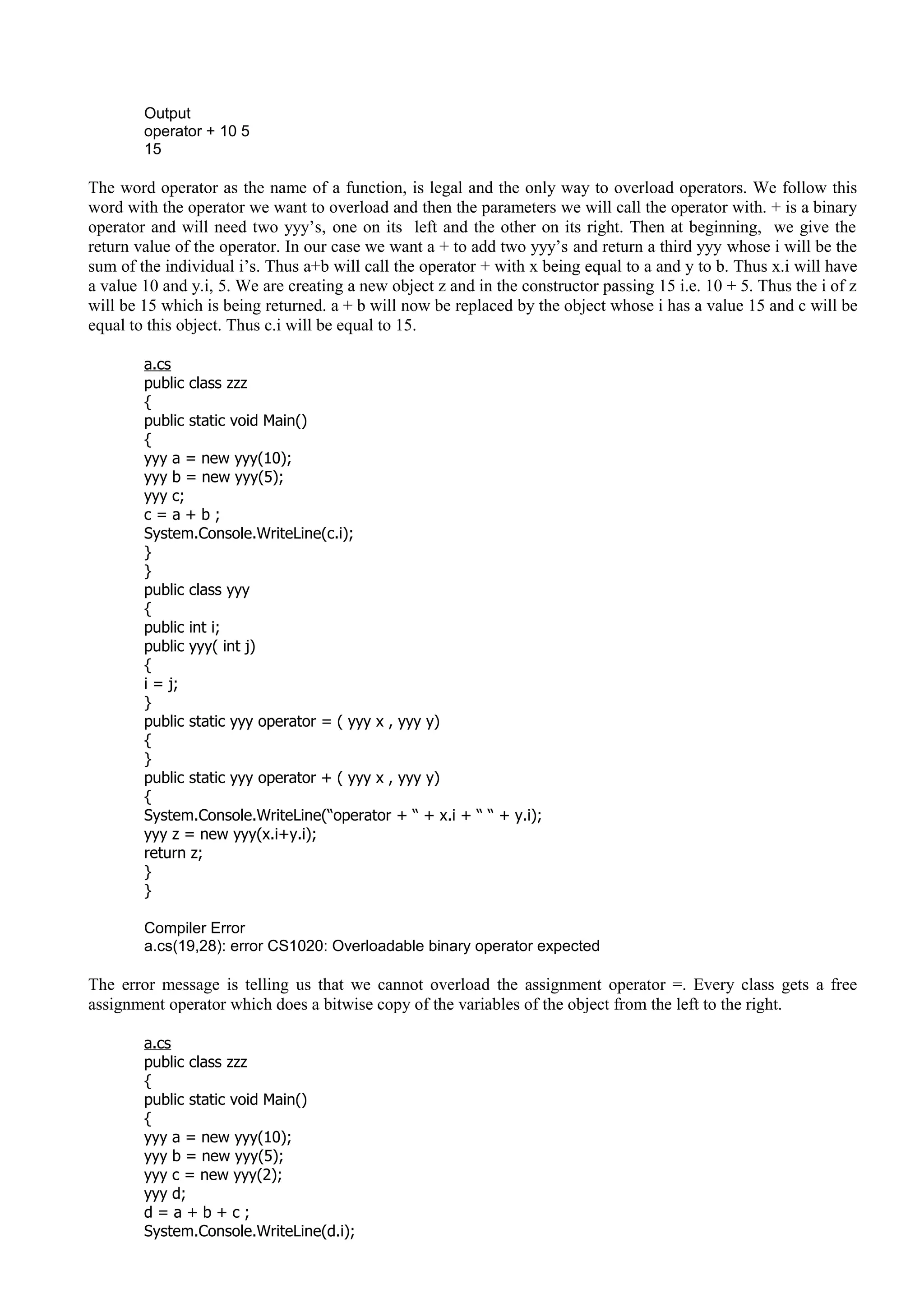 Output
operator + 10 5
15
The word operator as the name of a function, is legal and the only way to overload operators. We follow this
word with the operator we want to overload and then the parameters we will call the operator with. + is a binary
operator and will need two yyy’s, one on its left and the other on its right. Then at beginning, we give the
return value of the operator. In our case we want a + to add two yyy’s and return a third yyy whose i will be the
sum of the individual i’s. Thus a+b will call the operator + with x being equal to a and y to b. Thus x.i will have
a value 10 and y.i, 5. We are creating a new object z and in the constructor passing 15 i.e. 10 + 5. Thus the i of z
will be 15 which is being returned. a + b will now be replaced by the object whose i has a value 15 and c will be
equal to this object. Thus c.i will be equal to 15.
a.cs
public class zzz
{
public static void Main()
{
yyy a = new yyy(10);
yyy b = new yyy(5);
yyy c;
c = a + b ;
System.Console.WriteLine(c.i);
}
}
public class yyy
{
public int i;
public yyy( int j)
{
i = j;
}
public static yyy operator = ( yyy x , yyy y)
{
}
public static yyy operator + ( yyy x , yyy y)
{
System.Console.WriteLine(“operator + “ + x.i + “ “ + y.i);
yyy z = new yyy(x.i+y.i);
return z;
}
}
Compiler Error
a.cs(19,28): error CS1020: Overloadable binary operator expected
The error message is telling us that we cannot overload the assignment operator =. Every class gets a free
assignment operator which does a bitwise copy of the variables of the object from the left to the right.
a.cs
public class zzz
{
public static void Main()
{
yyy a = new yyy(10);
yyy b = new yyy(5);
yyy c = new yyy(2);
yyy d;
d = a + b + c ;
System.Console.WriteLine(d.i);
 