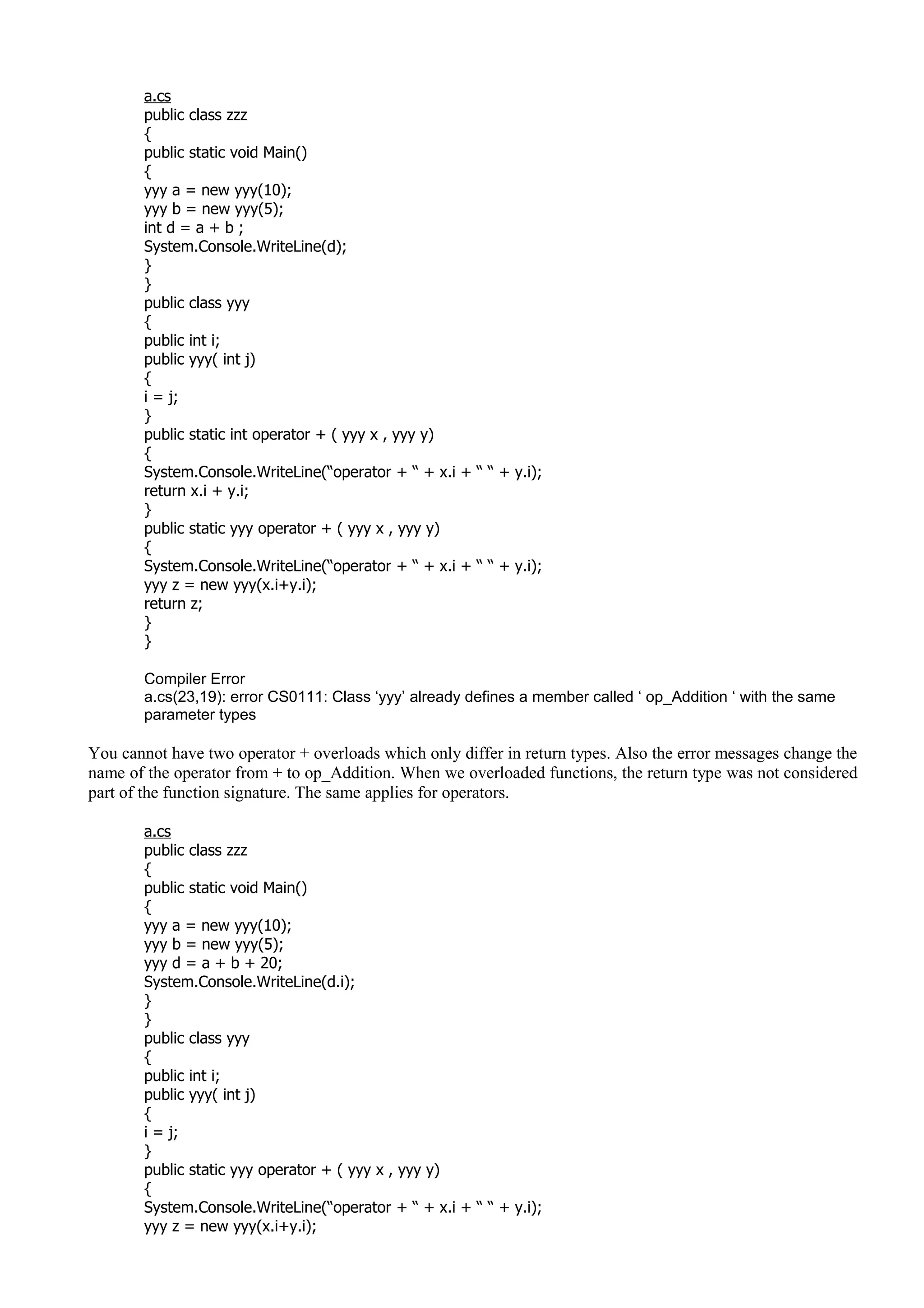 a.cs
public class zzz
{
public static void Main()
{
yyy a = new yyy(10);
yyy b = new yyy(5);
int d = a + b ;
System.Console.WriteLine(d);
}
}
public class yyy
{
public int i;
public yyy( int j)
{
i = j;
}
public static int operator + ( yyy x , yyy y)
{
System.Console.WriteLine(“operator + “ + x.i + “ “ + y.i);
return x.i + y.i;
}
public static yyy operator + ( yyy x , yyy y)
{
System.Console.WriteLine(“operator + “ + x.i + “ “ + y.i);
yyy z = new yyy(x.i+y.i);
return z;
}
}
Compiler Error
a.cs(23,19): error CS0111: Class ‘yyy’ already defines a member called ‘ op_Addition ‘ with the same
parameter types
You cannot have two operator + overloads which only differ in return types. Also the error messages change the
name of the operator from + to op_Addition. When we overloaded functions, the return type was not considered
part of the function signature. The same applies for operators.
a.cs
public class zzz
{
public static void Main()
{
yyy a = new yyy(10);
yyy b = new yyy(5);
yyy d = a + b + 20;
System.Console.WriteLine(d.i);
}
}
public class yyy
{
public int i;
public yyy( int j)
{
i = j;
}
public static yyy operator + ( yyy x , yyy y)
{
System.Console.WriteLine(“operator + “ + x.i + “ “ + y.i);
yyy z = new yyy(x.i+y.i);
 