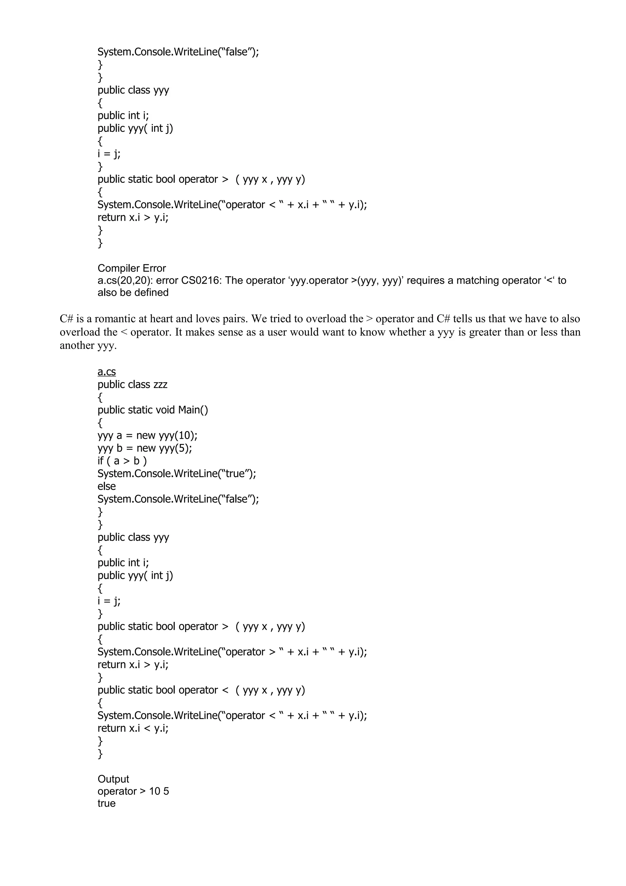 System.Console.WriteLine(“false”);
}
}
public class yyy
{
public int i;
public yyy( int j)
{
i = j;
}
public static bool operator > ( yyy x , yyy y)
{
System.Console.WriteLine(“operator < “ + x.i + “ “ + y.i);
return x.i > y.i;
}
}
Compiler Error
a.cs(20,20): error CS0216: The operator ‘yyy.operator >(yyy, yyy)’ requires a matching operator ‘<‘ to
also be defined
C# is a romantic at heart and loves pairs. We tried to overload the > operator and C# tells us that we have to also
overload the < operator. It makes sense as a user would want to know whether a yyy is greater than or less than
another yyy.
a.cs
public class zzz
{
public static void Main()
{
yyy a = new yyy(10);
yyy b = new yyy(5);
if ( a > b )
System.Console.WriteLine(“true”);
else
System.Console.WriteLine(“false”);
}
}
public class yyy
{
public int i;
public yyy( int j)
{
i = j;
}
public static bool operator > ( yyy x , yyy y)
{
System.Console.WriteLine(“operator > “ + x.i + “ “ + y.i);
return x.i > y.i;
}
public static bool operator < ( yyy x , yyy y)
{
System.Console.WriteLine(“operator < “ + x.i + “ “ + y.i);
return x.i < y.i;
}
}
Output
operator > 10 5
true
 