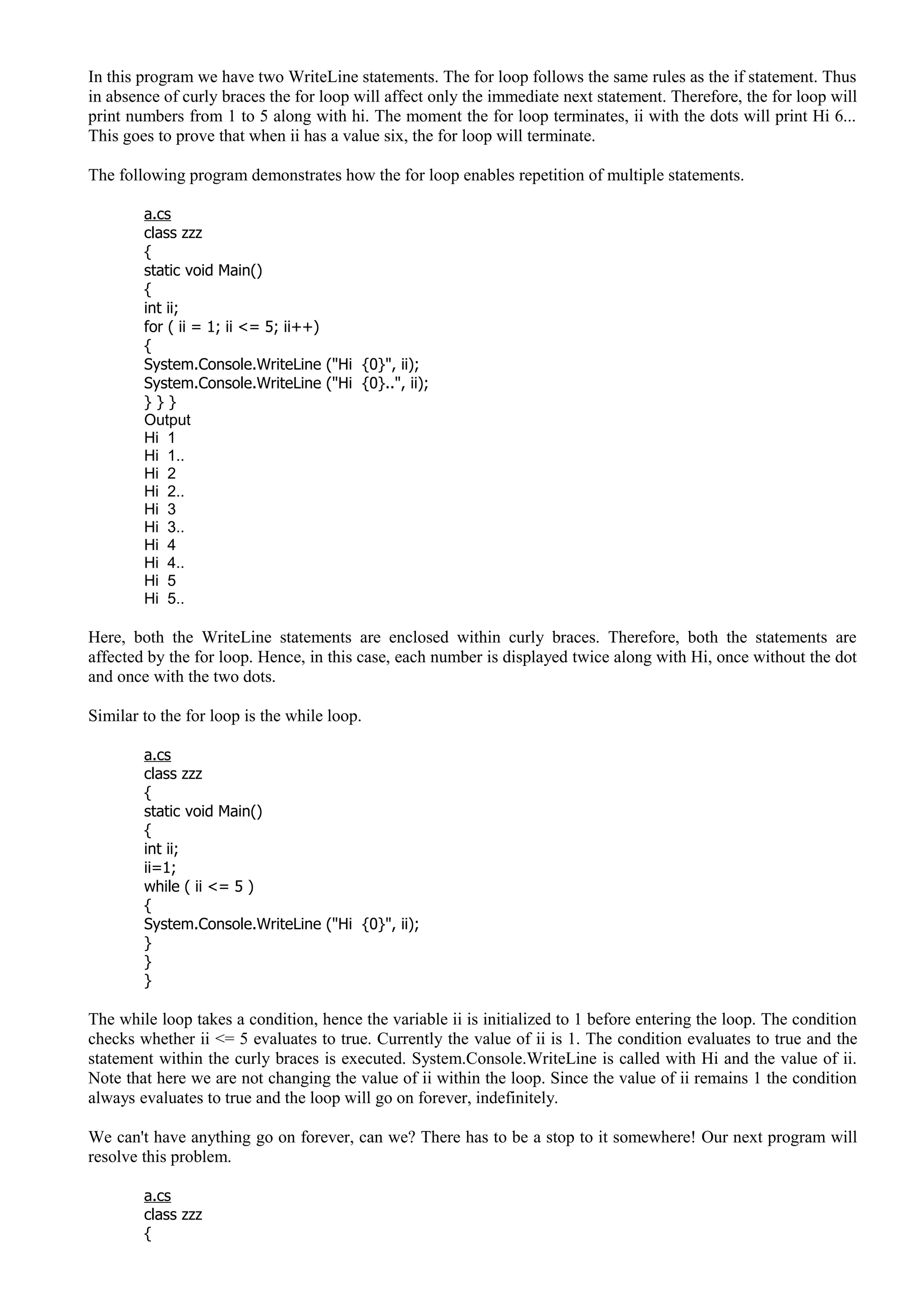 In this program we have two WriteLine statements. The for loop follows the same rules as the if statement. Thus
in absence of curly braces the for loop will affect only the immediate next statement. Therefore, the for loop will
print numbers from 1 to 5 along with hi. The moment the for loop terminates, ii with the dots will print Hi 6...
This goes to prove that when ii has a value six, the for loop will terminate.
The following program demonstrates how the for loop enables repetition of multiple statements.
a.cs
class zzz
{
static void Main()
{
int ii;
for ( ii = 1; ii <= 5; ii++)
{
System.Console.WriteLine ("Hi {0}", ii);
System.Console.WriteLine ("Hi {0}..", ii);
} } }
Output
Hi 1
Hi 1..
Hi 2
Hi 2..
Hi 3
Hi 3..
Hi 4
Hi 4..
Hi 5
Hi 5..
Here, both the WriteLine statements are enclosed within curly braces. Therefore, both the statements are
affected by the for loop. Hence, in this case, each number is displayed twice along with Hi, once without the dot
and once with the two dots.
Similar to the for loop is the while loop.
a.cs
class zzz
{
static void Main()
{
int ii;
ii=1;
while ( ii <= 5 )
{
System.Console.WriteLine ("Hi {0}", ii);
}
}
}
The while loop takes a condition, hence the variable ii is initialized to 1 before entering the loop. The condition
checks whether ii <= 5 evaluates to true. Currently the value of ii is 1. The condition evaluates to true and the
statement within the curly braces is executed. System.Console.WriteLine is called with Hi and the value of ii.
Note that here we are not changing the value of ii within the loop. Since the value of ii remains 1 the condition
always evaluates to true and the loop will go on forever, indefinitely.
We can't have anything go on forever, can we? There has to be a stop to it somewhere! Our next program will
resolve this problem.
a.cs
class zzz
{
 