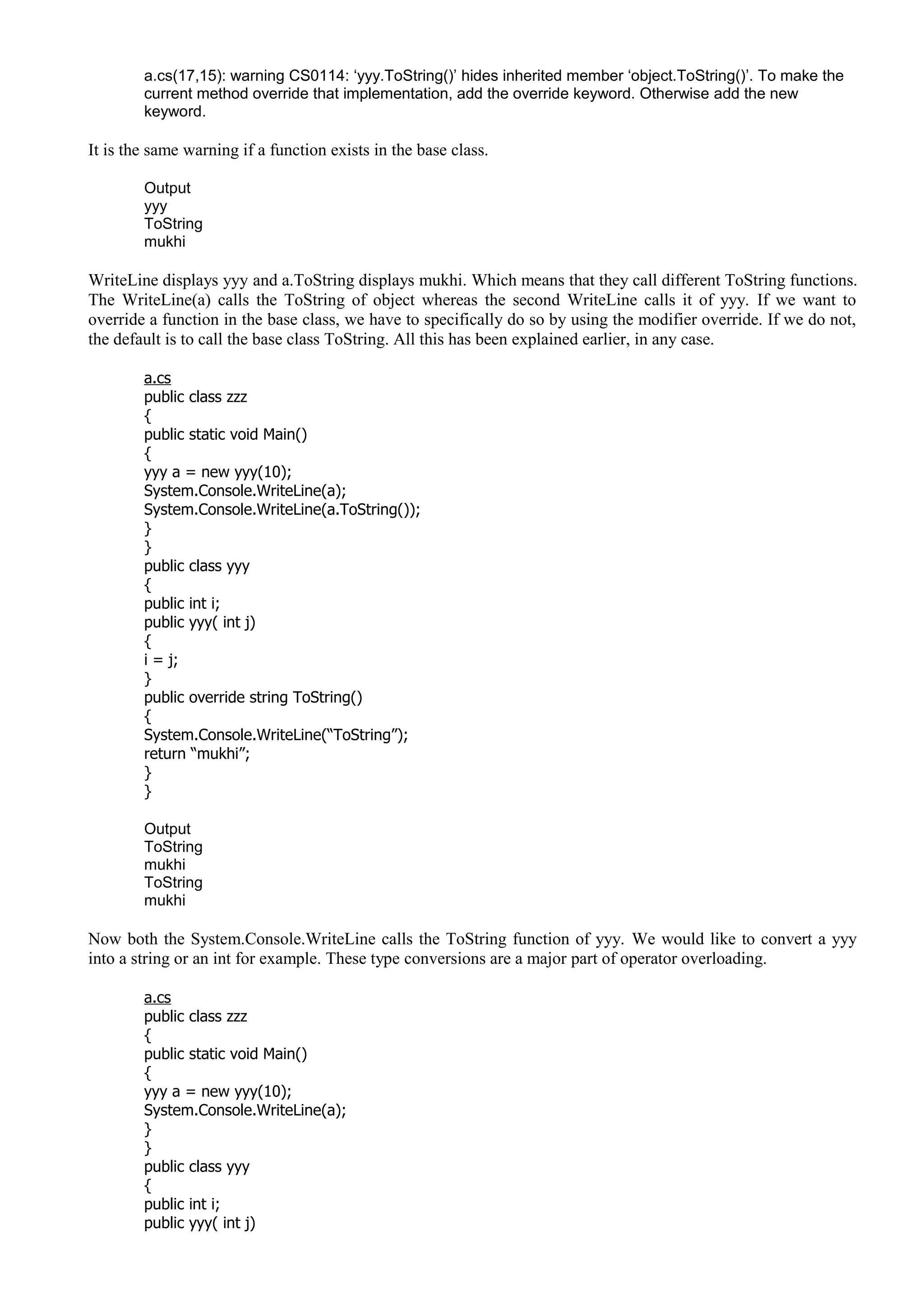 a.cs(17,15): warning CS0114: ‘yyy.ToString()’ hides inherited member ‘object.ToString()’. To make the
current method override that implementation, add the override keyword. Otherwise add the new
keyword.
It is the same warning if a function exists in the base class.
Output
yyy
ToString
mukhi
WriteLine displays yyy and a.ToString displays mukhi. Which means that they call different ToString functions.
The WriteLine(a) calls the ToString of object whereas the second WriteLine calls it of yyy. If we want to
override a function in the base class, we have to specifically do so by using the modifier override. If we do not,
the default is to call the base class ToString. All this has been explained earlier, in any case.
a.cs
public class zzz
{
public static void Main()
{
yyy a = new yyy(10);
System.Console.WriteLine(a);
System.Console.WriteLine(a.ToString());
}
}
public class yyy
{
public int i;
public yyy( int j)
{
i = j;
}
public override string ToString()
{
System.Console.WriteLine(“ToString”);
return “mukhi”;
}
}
Output
ToString
mukhi
ToString
mukhi
Now both the System.Console.WriteLine calls the ToString function of yyy. We would like to convert a yyy
into a string or an int for example. These type conversions are a major part of operator overloading.
a.cs
public class zzz
{
public static void Main()
{
yyy a = new yyy(10);
System.Console.WriteLine(a);
}
}
public class yyy
{
public int i;
public yyy( int j)
 