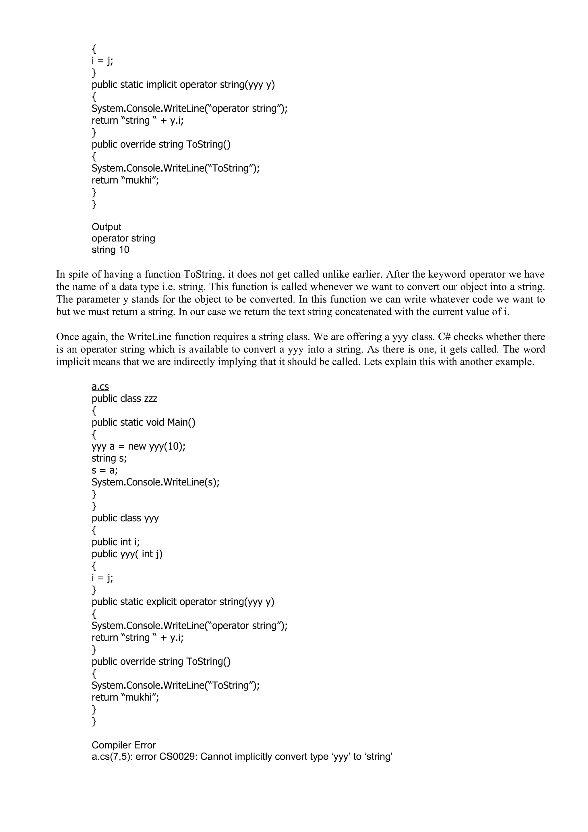 {
i = j;
}
public static implicit operator string(yyy y)
{
System.Console.WriteLine(“operator string”);
return “string “ + y.i;
}
public override string ToString()
{
System.Console.WriteLine(“ToString”);
return “mukhi”;
}
}
Output
operator string
string 10
In spite of having a function ToString, it does not get called unlike earlier. After the keyword operator we have
the name of a data type i.e. string. This function is called whenever we want to convert our object into a string.
The parameter y stands for the object to be converted. In this function we can write whatever code we want to
but we must return a string. In our case we return the text string concatenated with the current value of i.
Once again, the WriteLine function requires a string class. We are offering a yyy class. C# checks whether there
is an operator string which is available to convert a yyy into a string. As there is one, it gets called. The word
implicit means that we are indirectly implying that it should be called. Lets explain this with another example.
a.cs
public class zzz
{
public static void Main()
{
yyy a = new yyy(10);
string s;
s = a;
System.Console.WriteLine(s);
}
}
public class yyy
{
public int i;
public yyy( int j)
{
i = j;
}
public static explicit operator string(yyy y)
{
System.Console.WriteLine(“operator string”);
return “string “ + y.i;
}
public override string ToString()
{
System.Console.WriteLine(“ToString”);
return “mukhi”;
}
}
Compiler Error
a.cs(7,5): error CS0029: Cannot implicitly convert type ‘yyy’ to ‘string’
 