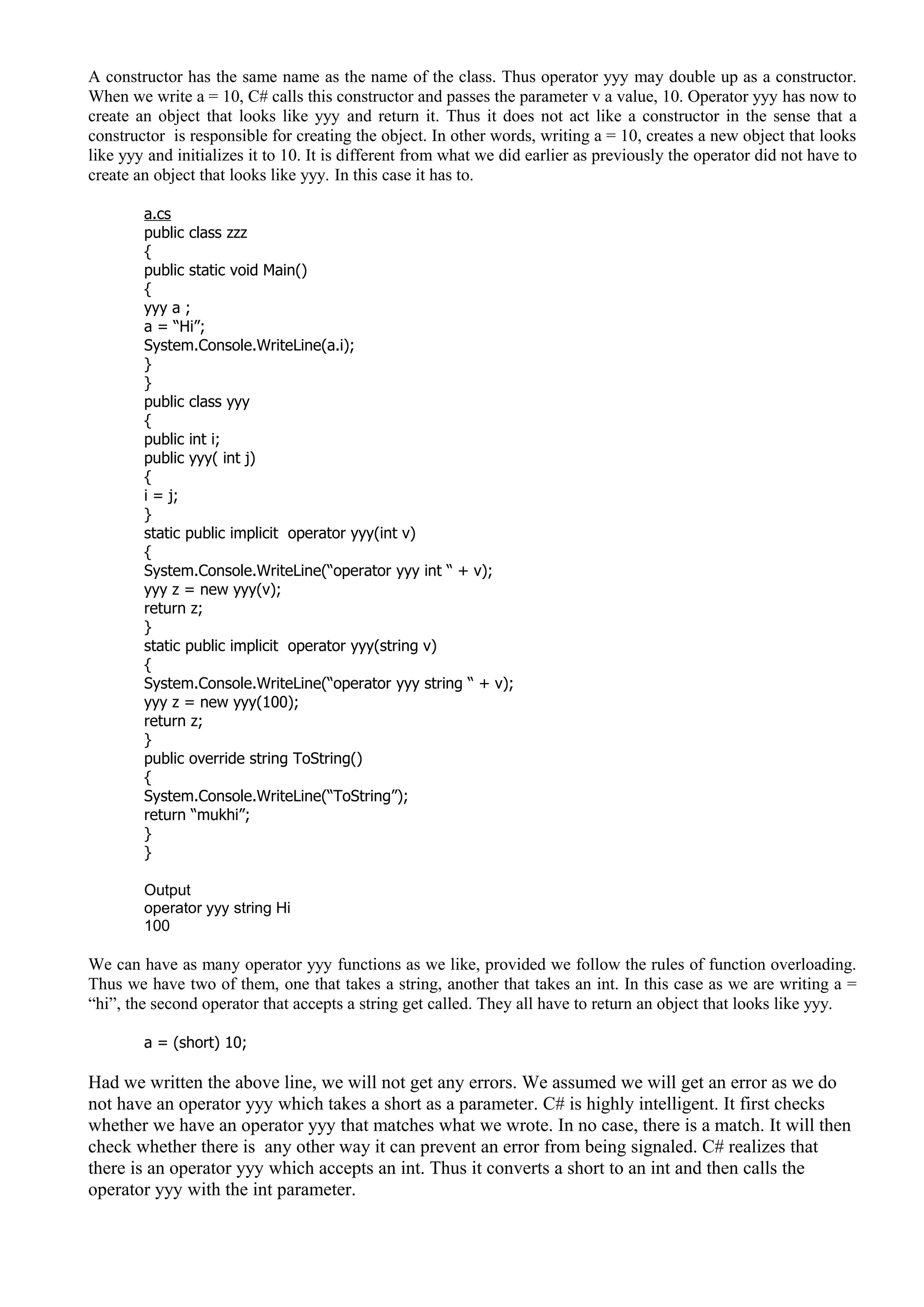 A constructor has the same name as the name of the class. Thus operator yyy may double up as a constructor.
When we write a = 10, C# calls this constructor and passes the parameter v a value, 10. Operator yyy has now to
create an object that looks like yyy and return it. Thus it does not act like a constructor in the sense that a
constructor is responsible for creating the object. In other words, writing a = 10, creates a new object that looks
like yyy and initializes it to 10. It is different from what we did earlier as previously the operator did not have to
create an object that looks like yyy. In this case it has to.
a.cs
public class zzz
{
public static void Main()
{
yyy a ;
a = “Hi”;
System.Console.WriteLine(a.i);
}
}
public class yyy
{
public int i;
public yyy( int j)
{
i = j;
}
static public implicit operator yyy(int v)
{
System.Console.WriteLine(“operator yyy int “ + v);
yyy z = new yyy(v);
return z;
}
static public implicit operator yyy(string v)
{
System.Console.WriteLine(“operator yyy string “ + v);
yyy z = new yyy(100);
return z;
}
public override string ToString()
{
System.Console.WriteLine(“ToString”);
return “mukhi”;
}
}
Output
operator yyy string Hi
100
We can have as many operator yyy functions as we like, provided we follow the rules of function overloading.
Thus we have two of them, one that takes a string, another that takes an int. In this case as we are writing a =
“hi”, the second operator that accepts a string get called. They all have to return an object that looks like yyy.
a = (short) 10;
Had we written the above line, we will not get any errors. We assumed we will get an error as we do
not have an operator yyy which takes a short as a parameter. C# is highly intelligent. It first checks
whether we have an operator yyy that matches what we wrote. In no case, there is a match. It will then
check whether there is any other way it can prevent an error from being signaled. C# realizes that
there is an operator yyy which accepts an int. Thus it converts a short to an int and then calls the
operator yyy with the int parameter.
 