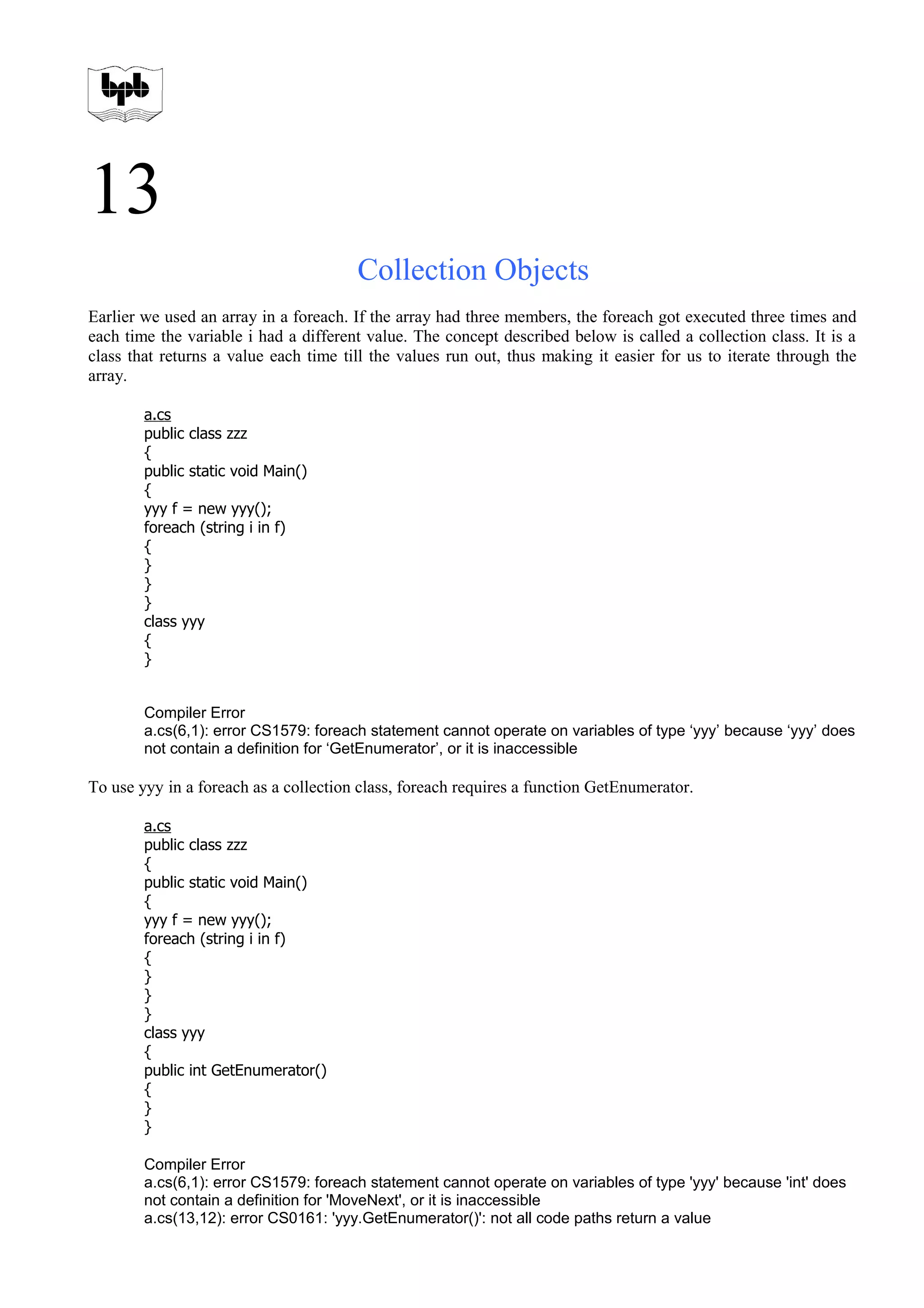 13
Collection Objects
Earlier we used an array in a foreach. If the array had three members, the foreach got executed three times and
each time the variable i had a different value. The concept described below is called a collection class. It is a
class that returns a value each time till the values run out, thus making it easier for us to iterate through the
array.
a.cs
public class zzz
{
public static void Main()
{
yyy f = new yyy();
foreach (string i in f)
{
}
}
}
class yyy
{
}
Compiler Error
a.cs(6,1): error CS1579: foreach statement cannot operate on variables of type ‘yyy’ because ‘yyy’ does
not contain a definition for ‘GetEnumerator’, or it is inaccessible
To use yyy in a foreach as a collection class, foreach requires a function GetEnumerator.
a.cs
public class zzz
{
public static void Main()
{
yyy f = new yyy();
foreach (string i in f)
{
}
}
}
class yyy
{
public int GetEnumerator()
{
}
}
Compiler Error
a.cs(6,1): error CS1579: foreach statement cannot operate on variables of type 'yyy' because 'int' does
not contain a definition for 'MoveNext', or it is inaccessible
a.cs(13,12): error CS0161: 'yyy.GetEnumerator()': not all code paths return a value
 