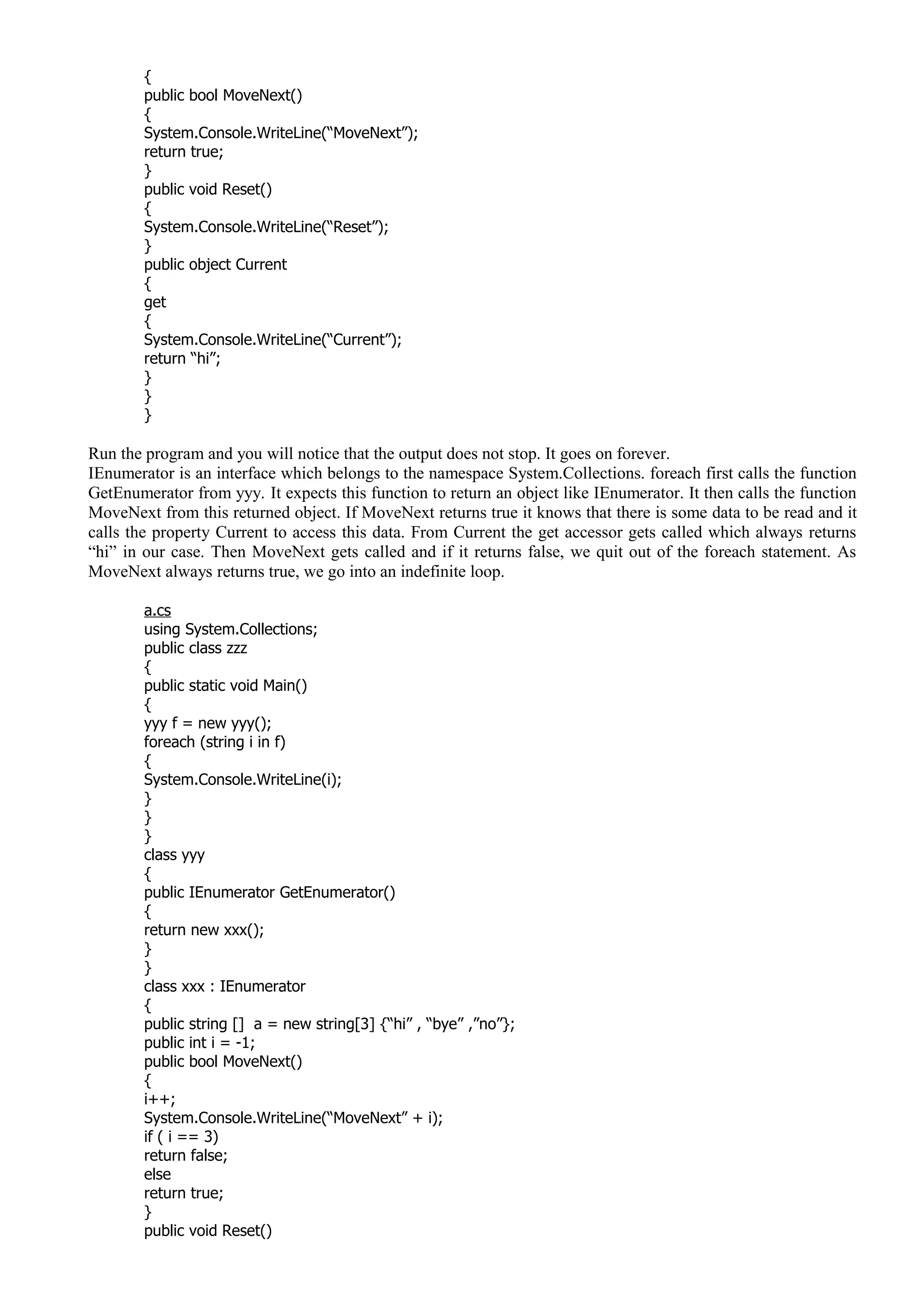 {
public bool MoveNext()
{
System.Console.WriteLine(“MoveNext”);
return true;
}
public void Reset()
{
System.Console.WriteLine(“Reset”);
}
public object Current
{
get
{
System.Console.WriteLine(“Current”);
return “hi”;
}
}
}
Run the program and you will notice that the output does not stop. It goes on forever.
IEnumerator is an interface which belongs to the namespace System.Collections. foreach first calls the function
GetEnumerator from yyy. It expects this function to return an object like IEnumerator. It then calls the function
MoveNext from this returned object. If MoveNext returns true it knows that there is some data to be read and it
calls the property Current to access this data. From Current the get accessor gets called which always returns
“hi” in our case. Then MoveNext gets called and if it returns false, we quit out of the foreach statement. As
MoveNext always returns true, we go into an indefinite loop.
a.cs
using System.Collections;
public class zzz
{
public static void Main()
{
yyy f = new yyy();
foreach (string i in f)
{
System.Console.WriteLine(i);
}
}
}
class yyy
{
public IEnumerator GetEnumerator()
{
return new xxx();
}
}
class xxx : IEnumerator
{
public string [] a = new string[3] {“hi” , “bye” ,”no”};
public int i = -1;
public bool MoveNext()
{
i++;
System.Console.WriteLine(“MoveNext” + i);
if ( i == 3)
return false;
else
return true;
}
public void Reset()
 