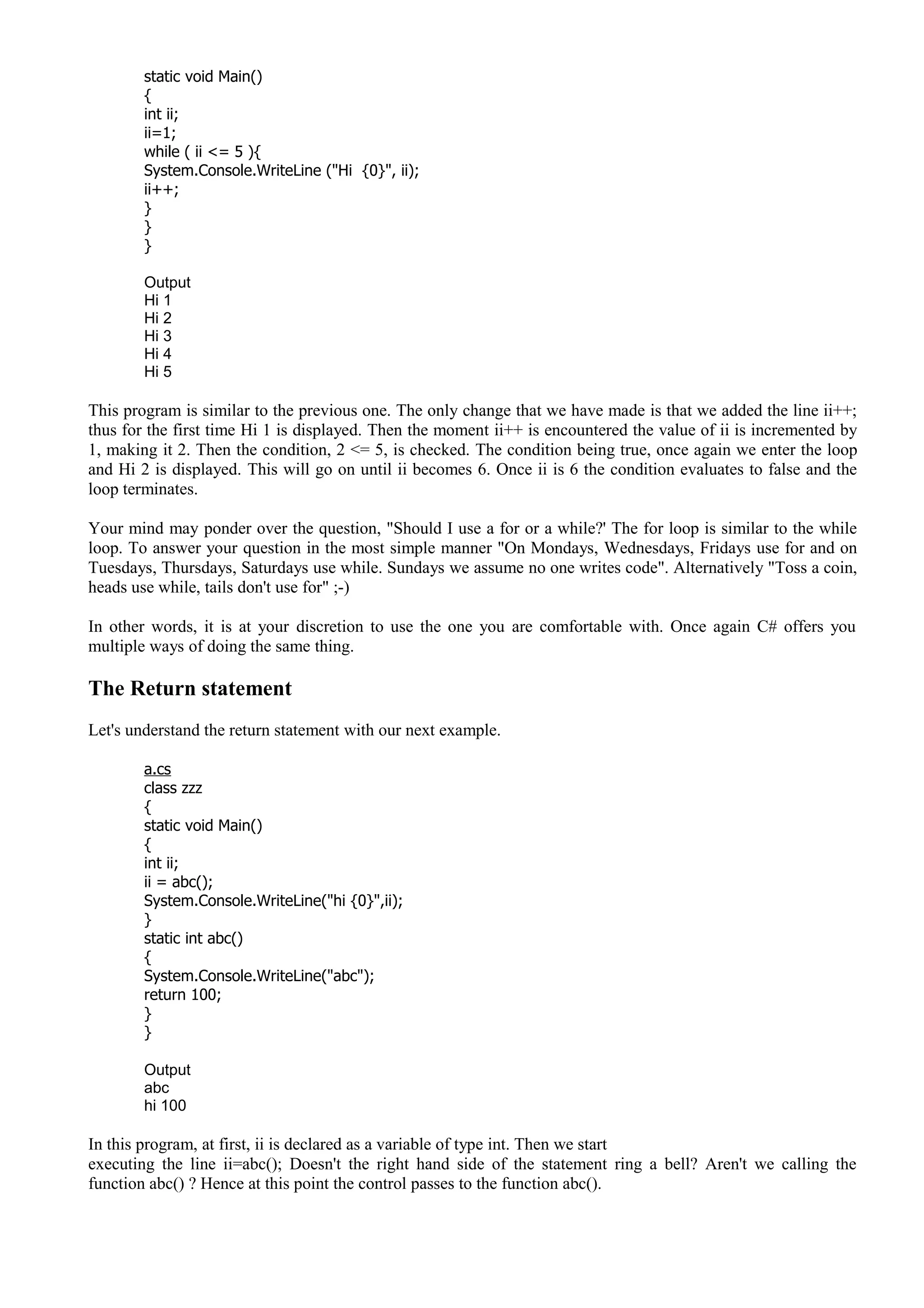 static void Main()
{
int ii;
ii=1;
while ( ii <= 5 ){
System.Console.WriteLine ("Hi {0}", ii);
ii++;
}
}
}
Output
Hi 1
Hi 2
Hi 3
Hi 4
Hi 5
This program is similar to the previous one. The only change that we have made is that we added the line ii++;
thus for the first time Hi 1 is displayed. Then the moment ii++ is encountered the value of ii is incremented by
1, making it 2. Then the condition, 2 <= 5, is checked. The condition being true, once again we enter the loop
and Hi 2 is displayed. This will go on until ii becomes 6. Once ii is 6 the condition evaluates to false and the
loop terminates.
Your mind may ponder over the question, "Should I use a for or a while?' The for loop is similar to the while
loop. To answer your question in the most simple manner "On Mondays, Wednesdays, Fridays use for and on
Tuesdays, Thursdays, Saturdays use while. Sundays we assume no one writes code". Alternatively "Toss a coin,
heads use while, tails don't use for" ;-)
In other words, it is at your discretion to use the one you are comfortable with. Once again C# offers you
multiple ways of doing the same thing.
The Return statement
Let's understand the return statement with our next example.
a.cs
class zzz
{
static void Main()
{
int ii;
ii = abc();
System.Console.WriteLine("hi {0}",ii);
}
static int abc()
{
System.Console.WriteLine("abc");
return 100;
}
}
Output
abc
hi 100
In this program, at first, ii is declared as a variable of type int. Then we start
executing the line ii=abc(); Doesn't the right hand side of the statement ring a bell? Aren't we calling the
function abc() ? Hence at this point the control passes to the function abc().
 