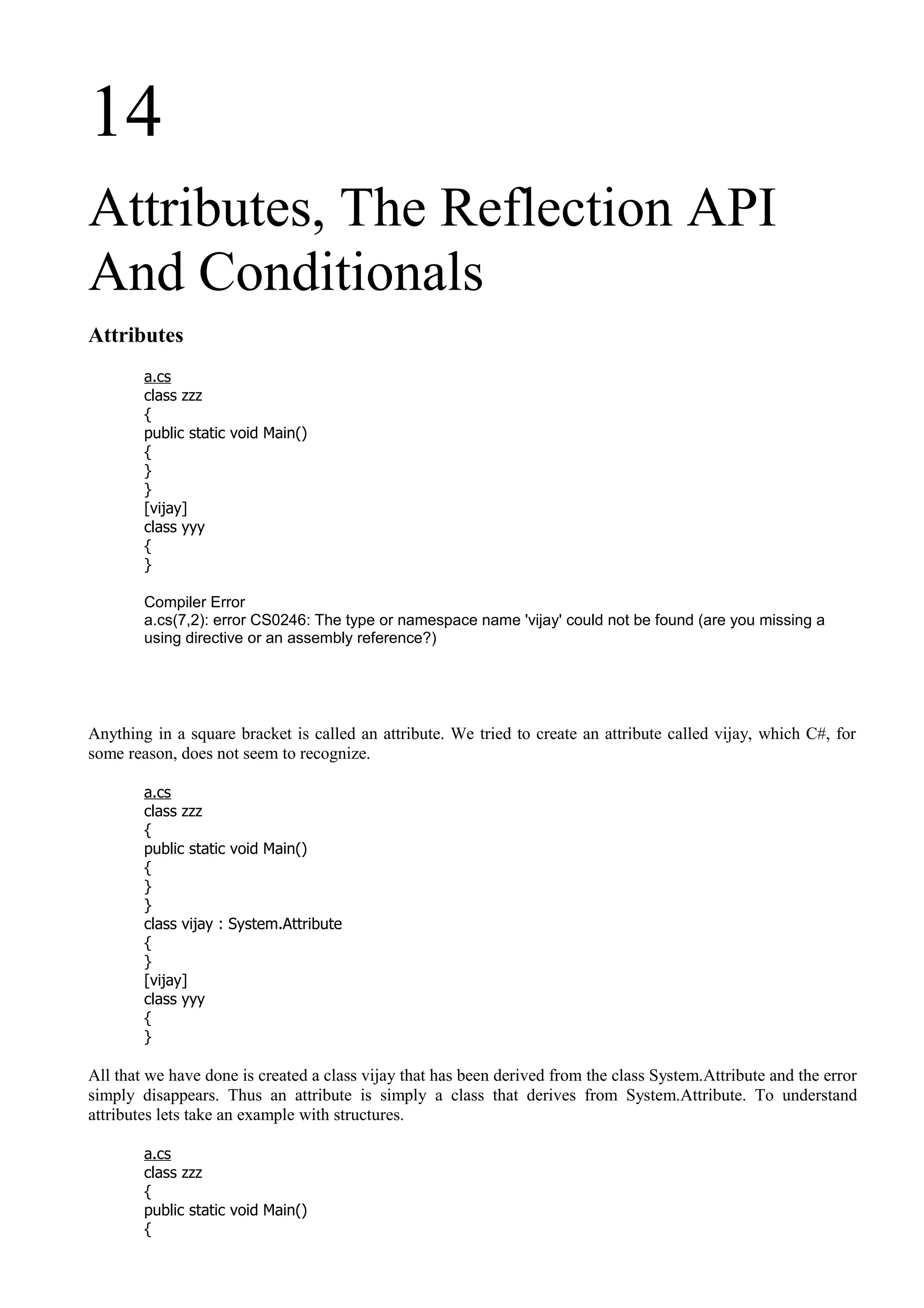 14
Attributes, The Reflection API
And Conditionals
Attributes
a.cs
class zzz
{
public static void Main()
{
}
}
[vijay]
class yyy
{
}
Compiler Error
a.cs(7,2): error CS0246: The type or namespace name 'vijay' could not be found (are you missing a
using directive or an assembly reference?)
Anything in a square bracket is called an attribute. We tried to create an attribute called vijay, which C#, for
some reason, does not seem to recognize.
a.cs
class zzz
{
public static void Main()
{
}
}
class vijay : System.Attribute
{
}
[vijay]
class yyy
{
}
All that we have done is created a class vijay that has been derived from the class System.Attribute and the error
simply disappears. Thus an attribute is simply a class that derives from System.Attribute. To understand
attributes lets take an example with structures.
a.cs
class zzz
{
public static void Main()
{
 